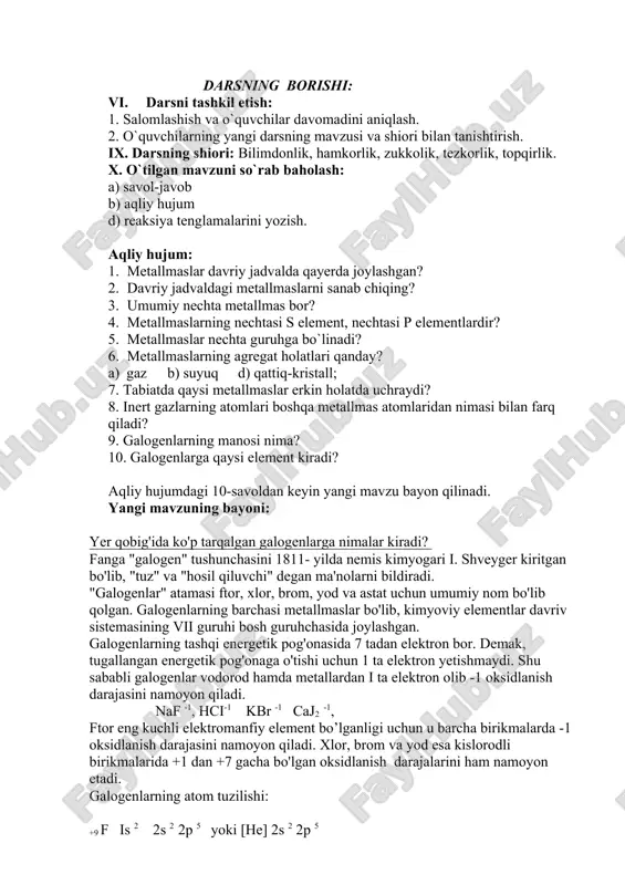 jum d) reaksiya tenglamalarini yozish. �aqliy hujum�: 1. metallmaslar davriy jadvalda qayerda joylashgan? 2. davriy jadvaldagi metallmaslarni sanab chiqing? 3. umumiy nechta metallmas bor? 4. metallmaslarning nechtasi s element, nechtasi p elementlardir? 5. metallmaslar nechta guruhga bo`linadi? 6. metallmaslarning agregat holatlari qanday? a) gaz b) suyuq d) qattiq-kristall; 7. tabiatda qaysi metallmaslar erkin holatda uchraydi? 8. inert gazlarning atomlari boshqa metallmas atomlaridan nimasi bilan farq qiladi? 9. galogenlarning ma�nosi nima? 10. galogenlarga qaysi element kiradi? aqliy hujumdagi 10-savoldan keyin yangi mavzu bayon qilinadi. yangi mavzuning bayoni: yer qobig'ida ko'p tarqalgan galogenlarga nimalar kiradi? fanga "galogen" tushunchasini 1811- yilda nemis kimyogari i. shveyger kiritgan bo'lib, "tuz" va "hosil qiluvchi" degan ma'nolarni bildiradi. "galogenlar" atamasi ftor, xlor, brom, yod va astat uchun umumiy nom bo'lib qolgan. galogenlarning barchasi metallmaslar bo'lib, kimyoviy elementlar davriv sistemasining vii guruhi bosh guruhchasida joylashgan. galogenlarning tashqi energetik pog'onasida 7 tadan elektron bor. demak, tugallangan energetik pog'onaga o'tishi …