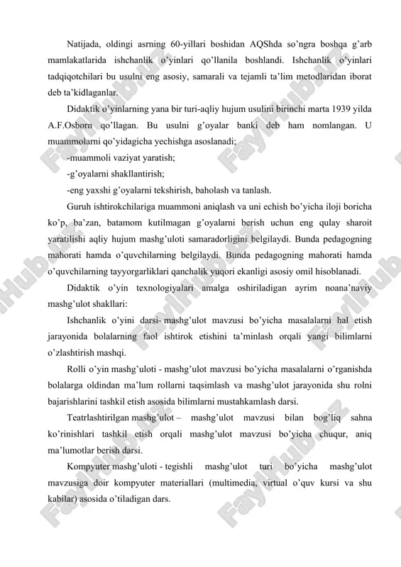 r maktabgacha yoshdagi bolalarning asosiy faoliyat shakli hisoblanadi. bu esa pedagog va psixolog olimlar tomonidan shu yosh davridagi o’yinlarning ta’lim-tarbiyaviy ahamiyatini o’rganish va yanada oshirish bo’yicha tadqiqotlar olib borilishiga asos bo’ldi. natijada, oldingi asrning 60-yillari boshidan aqshda so’ngra boshqa g’arb mamlakatlarida ishchanlik o’yinlari qo’llanila boshlandi. ishchanlik o’yinlari tadqiqotchilari bu usulni eng asosiy, samarali va tejamli ta’lim metodlaridan iborat deb ta’kidlaganlar. didaktik o’yinlarning yana bir turi-aqliy hujum usulini birinchi marta 1939 yilda a.f.osborn qo’llagan. bu usulni g’oyalar banki deb ham nomlangan. u muammolarni qo’yidagicha yechishga asoslanadi; -muammoli vaziyat yaratish; -g’oyalarni shakllantirish; -eng yaxshi g’oyalarni tekshirish, baholash va tanlash. guruh ishtirokchilariga muammoni aniqlash va uni echish bo’yicha iloji boricha ko’p, ba’zan, batamom kutilmagan g’oyalarni berish uchun eng qulay sharoit yaratilishi aqliy hujum mashg’uloti samaradorligini belgilaydi. bunda pedagogning mahorati hamda o’quvchilarning belgilaydi. bunda pedagogning mahorati hamda o’quvchilarning tayyorgarliklari qanchalik yuqori ekanligi asosiy omil hisoblanadi. didaktik o’yin texnologiyalari amalga oshiriladigan ayrim noana’naviy mashg’ulot shakllari: …