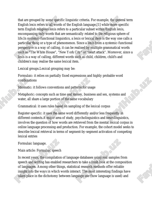 pecific linguistic criteria. for example, the general term english lexis refers to all words of the english language,[1] while more specific term english religious lexis refers to a particular subset within english lexis, encompassing only words that are semantically related to the religious sphere of life.in systemic-functional linguistics, a lexis or lexical item is the way one calls a particular thing or a type of phenomenon. since a lexis from a systemic-functional perspective is a way of calling, it can be realised by multiple grammatical words such as "the white house", "new york city" or "heart attack". moreover, since a lexis is a way of calling, different words such as child, children, child's and children's may realise the same lexical item. lexical groups.lexical grouping may be: formulaic: it relies on partially fixed expressions and highly probable word combinations idiomatic: it follows conventions and patterns for usage metaphoric: concepts such as …