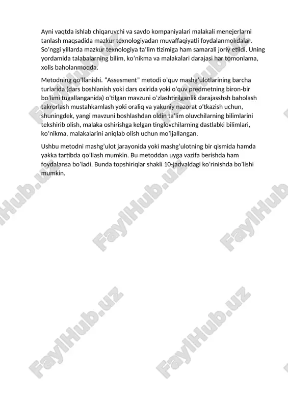 dilar. agar 1980 yilda 2000 ta firma “assesment-markaz” asosida malakali mutaxassislarni tanlashni ma’kul ko’rgan bo’lsa, hozir bu texnologiyadan o’n minglab korxona, tashkilot, firma va kompaniyalarda samarali qo’llanilmokda. ayni vaqtda ishlab chiqaruvchi va savdo kompaniyalari malakali menejerlarni tanlash maqsadida mazkur texnologiyadan muvaffaqiyatli foydalanmokdalar. so’nggi yillarda mazkur texnologiya ta’lim tizimiga ham samarali joriy etildi. uning yordamida talabalarning bilim, ko’nikma va malakalari darajasi har tomonlama, xolis baholanmoqda. metodning qo’llanishi. “assesment” metodi o’quv mashg’ulotlarining barcha turlarida (dars boshlanish yoki dars oxirida yoki o’quv predmetning biron-bir bo’limi tugallanganida) o’tilgan mavzuni o’zlashtirilganlik darajasshsh baholash takrorlash mustahkamlash yoki oraliq va yakuniy nazorat o’tkazish uchun, shuningdek, yangi mavzuni boshlashdan oldin ta’lim oluvchilarning bilimlarini tekshirib olish, malaka oshirishga kelgan tinglovchilarning dastlabki bilimlari, ko’nikma, malakalarini aniqlab olish uchun mo’ljallangan. ushbu metodni mashg’ulot jarayonida yoki mashg’ulotning bir qismida hamda yakka tartibda qo’llash mumkin. bu metoddan uyga vazifa berishda ham foydalansa bo’ladi. bunda topshiriqlar shakli 10-jadvaldagi ko’rinishda bo’lishi mumkin.