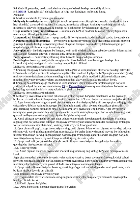 aviy hisobotlarda aks ettirish; 4.3. moliyaviy investitsiyalarni bir toifadan boshqasiga o‘tkazish; 4.4. moliyaviy investitsiyalar qiymatining qaytarilmaydigan pasayishi. 5. mazkur standartda quyidagilar ko‘rib chiqilmaydi: 5.1. foizlar, royalti, dividendlar va ijara haqi shaklidagi investitsiyalar bo‘yicha olingan daromadlarni tan olish asoslari (bhms “asosiy xo‘jalik faoliyatidan olingan daromadlar” ga va bhms “lizing hisobi” ga qarang); 5.2. shu’ba jamiyatlarga investitsiyalar (bhms “konsolidatsiyalashgan moliyaviy hisobotlar va shu’ba jamiyatlarga investitsiyalarni hisobga olish” ga qarang); 5.3. birgalikda faoliyatga investitsiyalar (bhms “birgalikda faoliyatdagi ishtirok ulushini moliyaviy hisobotda aks ettirishga” qarang); 5.4. gudvill, patentlar, savdo markalari va shunga o‘xshash boshqa nomoddiy aktivlar; 5.5. bhms “lizing hisobi” da keltirilgan ta’rifga mos keladigan moliyaviy lizing. atamalar 6. mazkur standartda foydalanilgan atamalar: moliyaviy investitsiyalar — xo‘jalik yurituvchi subyekt tasarrufidagi (foiz, royalti, dividend va ijara haqi shaklida) daromad olishga mo‘ljallangan, investitsiya qilingan kapital qiymatining ortishi yoki investitsiya qiluvchi kompaniyaning boshqa naf olish uchun foydalanadigan aktivlar. qisqa muddatli (joriy) investitsiyalar — muomalada bo‘lish muddati 12 …
