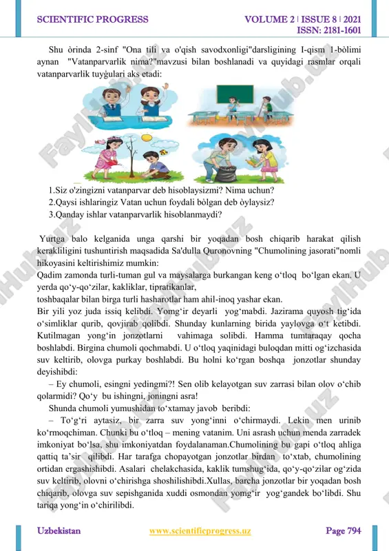 rbiyalash jarayoniga jalb qilishi kerak. shunday qilib, ta'lim muassasasida vatanparvarlik ishining muvaffaqiyati o'qituvchilarning axloqiy- psixologik xarakteriga, ularning psixologik, pedagogik va kasbiy tayyorgarligiga, o'z vazifalariga munosabatiga, shuningdek, o'quvchilarning ota-onalari bilan samarali hamkorlik qilish qobiliyatiga bog'liq. http://www.scientificprogress.uz/ mailto:muhlisamaxmudova716@gmail.com scientific progress volume 2 ǀ issue 8 ǀ 2021 issn: 2181-1601 uzbekistan www.scientificprogress.uz page 794 shu òrinda 2-sinf "ona tili va o'qish savodxonligi"darsligining i-qism 1-bòlimi aynan "vatanparvarlik nima?"mavzusi bilan boshlanadi va quyidagi rasmlar orqali vatanparvarlik tuyģulari aks etadi: 1.siz o'zingizni vatanparvar deb hisoblaysizmi? nima uchun? 2.qaysi ishlaringiz vatan uchun foydali bòlgan deb òylaysiz? 3.qanday ishlar vatanparvarlik hisoblanmaydi? yurtga balo kelganida unga qarshi bir yoqadan bosh chiqarib harakat qilish kerakliligini tushuntirish maqsadida sa'dulla quronovning "chumolining jasorati"nomli hikoyasini keltirishimiz mumkin: qadim zamonda turli-tuman gul va maysalarga burkangan keng o‘tloq bo‘lgan ekan. u yerda qo‘y-qo‘zilar, kakliklar, tipratikanlar, toshbaqalar bilan birga turli hasharotlar ham ahil-inoq yashar ekan. bir yili yoz juda issiq kelibdi. yomg‘ir deyarli yog‘mabdi. jazirama quyosh …