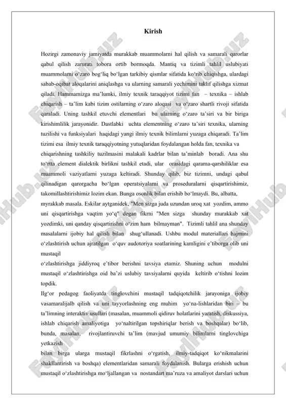 ida keltirib o‘tishni lozim topdik. ilg‘or pedagog faoliyatda tinglovchini mustaqil tadqiqotchilik jarayoniga ijobiy vasamaralijalb qilish va uni tayyorlashning eng muhim yo‘na-lishlaridan biri – bu ta’limning interaktiv usullari (masalan, muammoli qidiruv holatlarini yaratish, diskussiya, ishlab chiqarish amaliyotiga yo‘naltirilgan topshiriqlar berish va boshqalar) bo‘lib, bunda, masalan, rivojlantiruvchi ta’lim (mavjud umumiy bilimlarni tinglovchiga yetkazish bilan birga ularga mustaqil fikrlashni o‘rgatish, ilmiy-tadqiqot ko‘nikmalarini shakllantirish va boshqa) elementlaridan samarali foydalanish. bularga erishish uchun mustaqil o‘zlashtirishga mo‘ljallangan va nostandart ma’ruza va amaliyot darslari uchun innovatsion va axborot texnologiyalarini quyidagi yo‘nalishda samarali qo‘llashni tavsiya etamiz: butun dars jarayoni yoki uning qismlari uchun multimediali ssenariy yaratish; dars jarayoni uchun kerakli didaktik materiallarni tayyorlash; kompyuter dasturiy ta’minotidan va axborot-kommunikatsiya texnologiyalaridan samarali foydalanish; matematik paketlardan foydalangan holda mazkur ishda mantiq va tizimli tahlilning nazariy asoslari, amaliy qo‘llanilishi, bosqichlari, afzalliklari va cheklovlari haqida batafsil ma’lumot beriladi.mantiqiy tahlilning nazariy asoslari mantiq tushunchasi va ahamiyati mantiq – fikrlash jarayonlarining qonuniyatlari, shakllari va usullari …