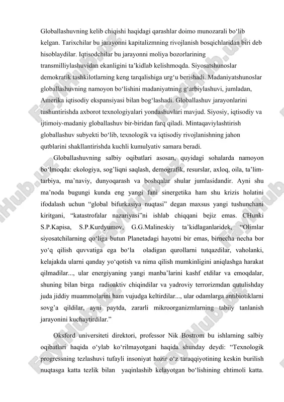 dlab kelishmoqda. siyosatshunoslar demokratik tashkilotlarning keng tarqalishiga urgʻu berishadi. madaniyatshunoslar globallashuvning namoyon boʻlishini madaniyatning gʻarbiylashuvi, jumladan, amerika iqtisodiy ekspansiyasi bilan bogʻlashadi. globallashuv jarayonlarini tushuntirishda axborot texnologiyalari yondashuvlari mavjud. siyosiy, iqtisodiy va ijtimoiy-madaniy globallashuv bir-biridan farq qiladi. mintaqaviylashtirish globallashuv subyekti boʻlib, texnologik va iqtisodiy rivojlanishning jahon qutblarini shakllantirishda kuchli kumulyativ samara beradi. globallashuvning salbiy oqibatlari asosan, quyidagi sohalarda namoyon bo‘lmoqda: ekologiya, sog’liqni saqlash, demografik, resurslar, axloq, oila, ta’lim-tarbiya, ma’naviy, dunyoqarash va boshqalar shular jumlasidandir. ayni shu ma’noda bugungi kunda eng yangi fani sinergetika ham shu krizis holatini ifodalash uchun “global bifurkasiya nuqtasi” degan maxsus yangi tushunchani kiritgani, “katastrofalar nazariyasi”ni ishlab chiqqani bejiz emas. chunki s.p.kapisa, s.p.kurdyumov, g.g.malineskiy ta’kidlaganlaridek, “olimlar siyosatchilarning qo‘liga butun planetadagi hayotni bir emas, birnecha necha bor yo‘q qilish quvvatiga ega bo‘la oladigan qurollarni tutqazdilar, vaholanki, kelajakda ularni qanday yo‘qotish va nima qilish mumkinligini aniqlashga harakat qilmadilar..., ular energiyaning yangi manba’larini kashf etdilar va emoqdalar, shuning bilan birga radioaktiv …