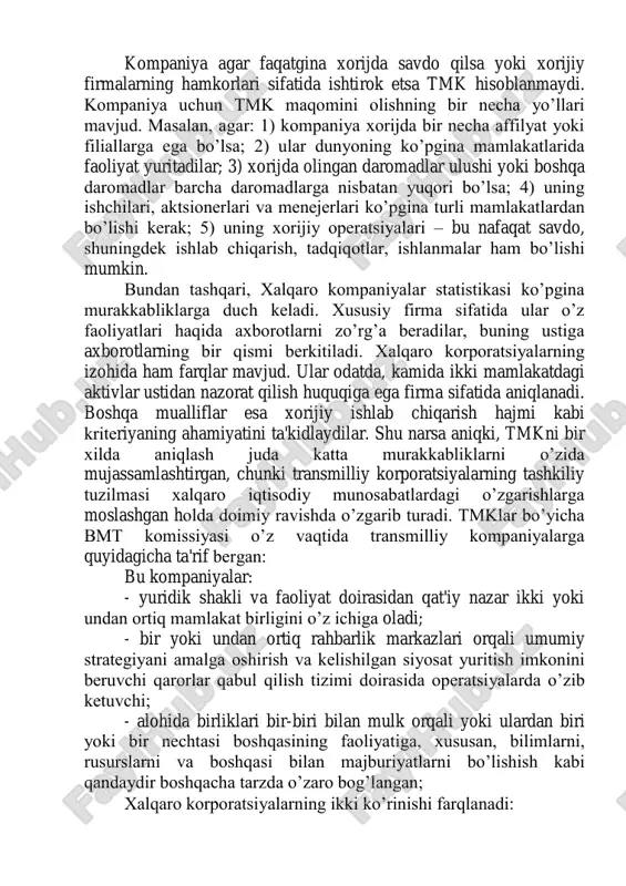 sa; 2) ular dunyoning ko’pgina mamlakatlarida faoliyat yuritadilar; 3) xorijda olingan daromadlar ulushi yoki boshqa daromadlar barcha daromadlarga nisbatan yuqori bo’lsa; 4) uning ishchilari, aktsionerlari va menejerlari ko’pgina turli mamlakatlardan bo’lishi kerak; 5) uning xorijiy operatsiyalari – bu nafaqat savdo, shuningdek ishlab chiqarish, tadqiqotlar, ishlanmalar ham bo’lishi mumkin. bundan tashqari, xalqaro kompaniyalar statistikasi ko’pgina murakkabliklarga duch keladi. xususiy firma sifatida ular o’z faoliyatlari haqida axborotlarni zo’rg’a beradilar, buning ustiga axborotlarning bir qismi berkitiladi. xalqaro korporatsiyalarning izohida ham farqlar mavjud. ular odatda, kamida ikki mamlakatdagi aktivlar ustidan nazorat qilish huquqiga ega firma sifatida aniqlanadi. boshqa mualliflar esa xorijiy ishlab chiqarish hajmi kabi kriteriyaning ahamiyatini ta'kidlaydilar. shu narsa aniqki, tmkni bir xilda aniqlash juda katta murakkabliklarni o’zida mujassamlashtirgan, chunki transmilliy korporatsiyalarning tashkiliy tuzilmasi xalqaro iqtisodiy munosabatlardagi o’zgarishlarga moslashgan holda doimiy ravishda o’zgarib turadi. tmklar bo’yicha bmt komissiyasi o’z vaqtida transmilliy kompaniyalarga quyidagicha ta'rif bergan: bu kompaniyalar: - yuridik shakli va faoliyat doirasidan …