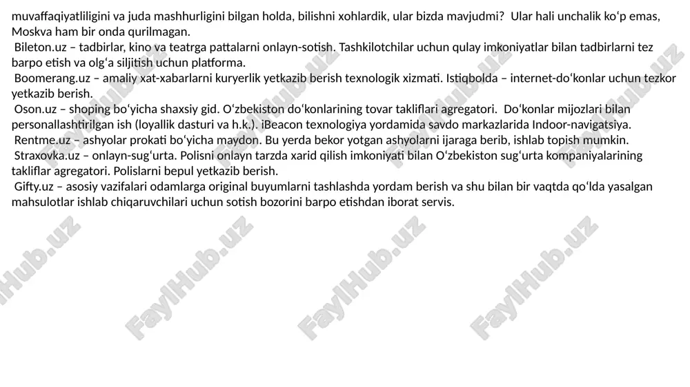 ovar takliflari agregatori. doʻkonlar mijozlari bilan personallashtirilgan ish (loyallik dasturi va h.k.). ibeacon texnologiya yordamida savdo markazlarida indoor-navigatsiya. rentme.uz – ashyolar prokati boʻyicha maydon. bu yerda bekor yotgan ashyolarni ijaraga berib, ishlab topish mumkin. straxovka.uz – onlayn-sugʻurta. polisni onlayn tarzda xarid qilish imkoniyati bilan oʻzbekiston sugʻurta kompaniyalarining takliflar agregatori. polislarni bepul yetkazib berish. gifty.uz – asosiy vazifalari odamlarga original buyumlarni tashlashda yordam berish va shu bilan bir vaqtda qoʻlda yasalgan mahsulotlar ishlab chiqaruvchilari uchun sotish bozorini barpo etishdan iborat servis. biznes loyihasi va startapni ishlab chiqishni boshlash uchun quyidagi bosqichlarni o'tkazing: ideani tanlang: tanlagan sohani va qulayliklarni o'rganing. sizni qiziqtirgan yoki muammoni hal qiladigan bir ideani toping. rivojlanuvchi tadqiqot: sizning sohangizda qanday tadbirlar olib borilmoqda, raqobat nima, target obyektlar kim? o'z sohangingizdagi mutaxassislar bilan muloqot qiling. biznes rivojlanishini amalga oshirish: biznesni qanday rivojlanishini amalga oshirish kerak? qanday daromad olishni rejalashtirganingizni belgilang. moliyaviy rejalashtirish: qancha mablag' ajratishingiz kerakligini aniqlang. sotib olish, …