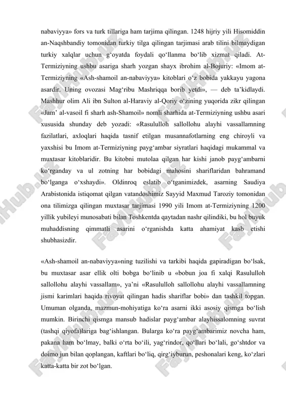 sharhlarini ko‘rsatish mumkin. kezi kelganda shuni ham ta’kidlash kerakki, asar tili oddiy va ravonligi, soddaligi bilan ham ajralib turadi. muhim tarixiy manba sifatida «ash-shamoil an- nabaviyya» fors va turk tillariga ham tarjima qilingan. 1248 hijriy yili hisomiddin an-naqshbandiy tomonidan turkiy tilga qilingan tarjimasi arab tilini bilmaydigan turkiy xalqlar uchun g‘oyatda foydali qo‘llanma bo‘lib xizmat qiladi. at- termiziyning ushbu asariga sharh yozgan shayx ibrohim al-bojuriy: «imom at- termiziyning «ash-shamoil an-nabaviyya» kitoblari o‘z bobida yakkayu yagona asardir. uning ovozasi mag‘ribu mashriqqa borib yetdi», — deb ta’kidlaydi. mashhur olim ali ibn sulton al-haraviy al-qoriy o‘zining yuqorida zikr qilingan «jam’ al-vasoil fi sharh ash-shamoil» nomli sharhida at-termiziyning ushbu asari xususida shunday deb yozadi: «rasululloh sallollohu alayhi vassallamning fazilatlari, axloqlari haqida tasnif etilgan musannafotlarning eng chiroyli va yaxshisi bu imom at-termiziyning payg‘ambar siyratlari haqidagi mukammal va muxtasar kitoblaridir. bu kitobni mutolaa qilgan har kishi janob payg‘ambarni ko‘rganday va ul zotning har bobidagi mahosini shariflaridan bahramand …