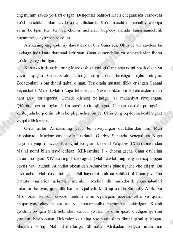 aning ayrim joylari bilan savdo-sotiq qilingan. ganaga dastlab portugallar kelib, juda ko’p oltin (oltin ko’pligi uchun bu yer oltin qirg’oq deyila boshlangan) va qul olib ketgan. o’rta asrlar afrikasining yana bir rivojlangan davlatlaridan biri mali hisoblanadi. mazkur davlat o’rta asrlarda g’arbiy sudanda senegal va niger daryolari yuqori havzasida mavjud bo’lgan ilk bor al-ya'qubiy (ixasr) tomonidan mallal nomi bilan qayd etilgan. xiii-asrning 1 - choragigacha gana davlatiga qaram bo’lgan. xiv-asrning 1-choragida (mali davlatining eng ravnaq topgan davri) mali hududi atlantika okeanidan adrar-iforas platosigacha cho’zilgan. bu davr uchun mali davlatining batafsil bayonini arab tarixchilari ul-umariy va ibn battuta asarlarida uchratish mumkin. malida ilk mulkdorlik munosabatlari hukmron bo’lgan; qulchilik ham mavjud edi. mali iqtisodida shimoliy afrika va misr bilan karvon savdosi muhim o’rin egallagan; asosan, oltin va qullar chiqarilgan, chetdan esa tuz va hunarmandlik buyumlari keltirilgan. kuchli qo’shini bo’lgan mali hukmdori karvon yo’llari va oltin qazib oladigan qo’shni yurtlarni bosib olgan. hukmdor va …