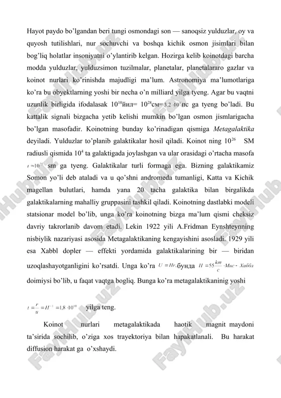 ’ni ga kelamiz. agar yugurish yo’li va yil desak, yilga ga tyeng bo’ladi. demak, metagalaktikamiz mavjud bo’lgandan beri yerga yorug’lik yiliga tyeng masofalardagi signallar yet ib kelishi mumkin. metagalaktikadagi jarayonlar gigant portlash natijasi deb qaraladi. dastlab juda yuqori zichlik va tyemperaturaga ega bo’lgan matyeriya portlashi sababli olam yaralgan deb taxmin qilinadi. dastab energiyalarda leptokvarklar va unversal o’zaro ta’sir tashuvchilari mavjud bo’lgan. keyinchalik tyemperaturaning sovushi sababli universal o’zaro ta’sir kuchsiz, elektromagnit va kuchli ta’sirlarga ajralgan. bunda mavjud matyeriya kvarklar, glyuonlar, leptonlar va fotonlardan iborat bo’lgan. ular barchasi tyermodinamik muvozanatda bo’lishgan. temperaturaning keyingi pasayishi natijasida kvark —glyuon plazma adronlarga aylangan va yadro hamda yulduzlar hosil bo’lgan. hozirda mavjud koinot relikt nurlanishni dastlabki davrda modda bilan muvozanatda bo’lgan elektromagnit nurlanishning «qoldig’i» deb qarash mumkin. bu koinotning nostatsionar modelini asoslovchi fakt hisoblanadi. endi galaktikamiz haqida gapiradigan bo’lsak, u 100 milliardga yaqin yulduzlardan tashkil topgan. u spiral ko’rinishga ega bo’lib, radiusi 30 kps ga teng. …