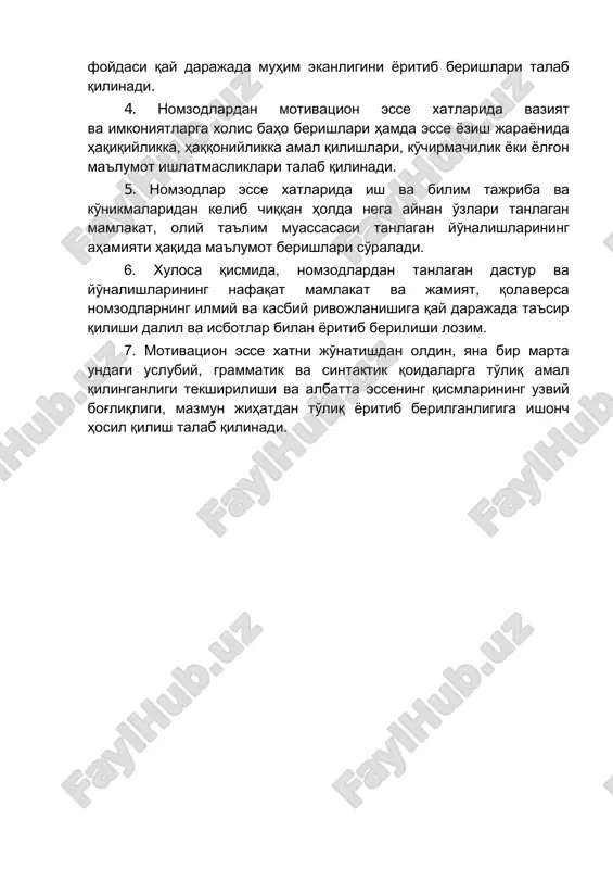 likka amal qilishlari, ko'chirmachilik yoki yolg'on ma'lumot ishlatmasliklari talab qilinadi. 5. nomzodlar esse xatlarida ish va bilim tajriba va ko'nikmalaridan kelib chiqqan holda nega aynan o'zlari tanlagan mamlakat, oliy ta'lim muassasasi tanlagan yo'nalishlarining ahamiyati haqida ma'lumot berishlari so'raladi. 6. xulosa qismida, nomzodlardan tanlagan dastur va yo'nalishlarining nafaqat mamlakat va jamiyat, qolaversa nomzodlarning ilmiy va kasbiy rivojlanishiga qay darajada ta'sir qilishi dalil va isbotlar bilan yoritib berilishi lozim. 7. motivatsion esse xatni jo'natishdan oldin, yana bir marta undagi uslubiy, grammatik va sintaktik qoidalarga to'liq amal qilinganligi tekshirilishi va albatta essening qismlarining uzviy bog'liqligi, mazmun jihatdan to'liq yoritib berilganligiga ishonch hosil qilish talab qilinadi.