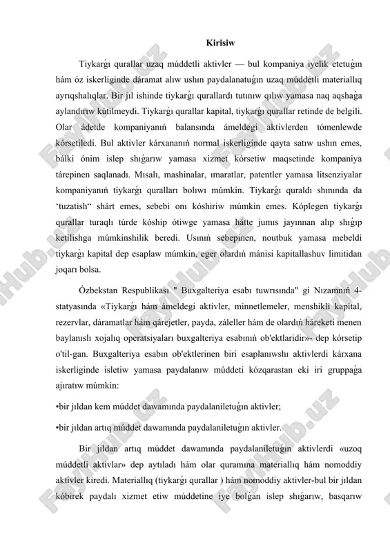 etli aktivlar» dep aytıladı hám olar quramına materiallıq hám nomoddiy aktivler kiredi. materiallıq (tiykarǵı qurallar ) hám nomoddiy aktivler-bul bir jıldan kóbirek paydalı xizmet etiw múddetine iye bolǵan islep shıǵarıw, basqarıw maqsetler ushın paydalanatuǵın hám qayta satıw ushın qaratnmagan aktivler bolıp tabıladı. materiallıq aktivlerdi tozıwı kózqarastan úsh gruppaǵa ajıratıw múmkin: •eskirishga tiyisli bolǵan aktivler - ımaratlar, imaratlar, úskeneler, mebel, qurılmalar hám soǵan uqsawlar ; •emirilishga tiyisli bolǵan aktivler - paydalı qazilmalar, orman baylıqları; •emirilishga yamasa tozıwǵa tiyisli bolmaǵan aktivler -paydalanıw -dagi er. 2.1.tiykarǵı qurallardıń mánisi hám túrleri. uzaq múddetli materiallıq aktivler quramında tiykarǵı qurallar úlken salmoqqa iye bolıp, xojalıq jurgiziwshi sub'ektler iskerliginde úlken rol oynaydılar. ózbekstan respublikasınıń 5-sanlı buxgalteriya esabı milliy standartınıń 7-bandinde tiykarǵı qurallarǵa tómendegishe tariyp berilgen: «tiykarǵı qurallar - materiallıq islep shıǵarıw hám óndirislik emes tarawlarında uzaq (bir jıldan artıq ) múddet dawamında paydalaniletuǵın hám de kireyge beriw ushın mólsherlengen materiallıq aktivlardir». berilgen táriypke kóre, tiykarǵı qurallardıń tiykarǵı …