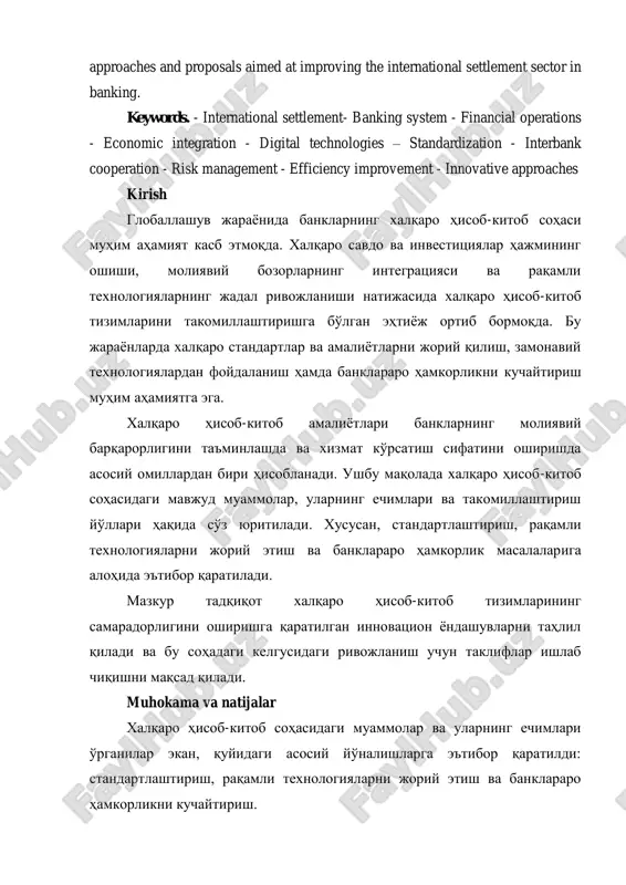 nking system - financial operations - economic integration - digital technologies – standardization - interbank cooperation - risk management - efficiency improvement - innovative approaches kirish globallashuv jaraѐnida banklarning xalqaro hisob-kitob sohasi muhim ahamiyat kasb etmoqda. xalqaro savdo va investitsiyalar hajmining oshishi, moliyaviy bozorlarning integratsiyasi va raqamli texnologiyalarning jadal rivojlanishi natijasida xalqaro hisob-kitob tizimlarini takomillashtirishga bo'lgan ehtiѐj ortib bormoqda. bu jaraѐnlarda xalqaro standartlar va amaliѐtlarni joriy qilish, zamonaviy texnologiyalardan foydalanish hamda banklararo hamkorlikni kuchaytirish muhim ahamiyatga ega. xalqaro hisob-kitob amaliѐtlari banklarning moliyaviy barqarorligini ta'minlashda va xizmat ko'rsatish sifatini oshirishda asosiy omillardan biri hisoblanadi. ushbu maqolada xalqaro hisob-kitob sohasidagi mavjud muammolar, ularning echimlari va takomillashtirish yo'llari haqida so'z yuritiladi. xususan, standartlashtirish, raqamli texnologiyalarni joriy etish va banklararo hamkorlik masalalariga alohida e'tibor qaratiladi. mazkur tadqiqot xalqaro hisob-kitob tizimlarining samaradorligini oshirishga qaratilgan innovatsion ѐndashuvlarni tahlil qiladi va bu sohadagi kelgusidagi rivojlanish uchun takliflar ishlab chiqishni maqsad qiladi. muhokama va natijalar xalqaro hisob-kitob sohasidagi …