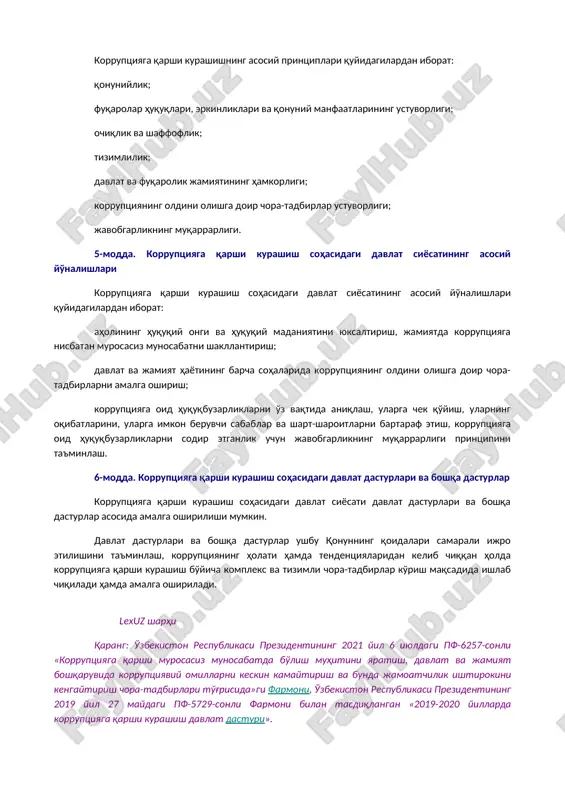 asining 2021 yil 21 apreldagi o'rq-683-sonli qonuni tahririda — qonunchilik ma'lumotlari milliy bazasi, 21.04.2021 y., 03/21/683/0375-son) manfaatlar to'qnashuvi — shaxsiy (bevosita yoki bilvosita) manfaatdorlik shaxsning mansab yoki xizmat majburiyatlarini lozim darajada bajarishiga ta'sir ko'rsatayotgan yoxud ta'sir ko'rsatishi mumkin bo'lgan hamda shaxsiy manfaatdorlik bilan fuqarolarning, tashkilotlarning, jamiyatning yoki davlatning huquqlari va qonuniy manfaatlari o'rtasida qarama-qarshilik yuzaga kelayotgan yoki yuzaga kelishi mumkin bo'lgan vaziyat. 4-modda. korruptsiyaga qarshi kurashishning asosiy printsiplari korruptsiyaga qarshi kurashishning asosiy printsiplari quyidagilardan iborat: qonuniylik; fuqarolar huquqlari, erkinliklari va qonuniy manfaatlarining ustuvorligi; ochiqlik va shaffoflik; tizimlilik; davlat va fuqarolik jamiyatining hamkorligi; korruptsiyaning oldini olishga doir chora-tadbirlar ustuvorligi; javobgarlikning muqarrarligi. 5-modda. korruptsiyaga qarshi kurashish sohasidagi davlat siyosatining asosiy yo'nalishlari korruptsiyaga qarshi kurashish sohasidagi davlat siyosatining asosiy yo'nalishlari quyidagilardan iborat: aholining huquqiy ongi va huquqiy madaniyatini yuksaltirish, jamiyatda korruptsiyaga nisbatan murosasiz munosabatni shakllantirish; davlat va jamiyat hayotining barcha sohalarida korruptsiyaning oldini olishga doir chora-tadbirlarni amalga oshirish; korruptsiyaga oid huquqbuzarliklarni o'z vaqtida …