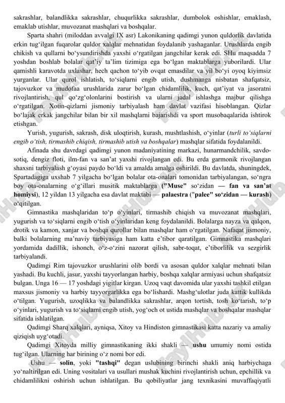 imda ibtidoiy kommunal tizim davrida bizning tushunchamizdagi gimnastika mashqlari hali mustaqil bilim ob’ekti sifatida aniqlanmagan va insonni hayotga va mehnatga tayyorlashda foydalanilmagan. barcha xarakatli harakatlar tabiatda qo‘llaniladigan va oziq-ovqat, uy-joy, kiyim hayotning asosiy ehtiyojlarini qondirish uchun ishlatilgan. bolalar o‘z harakatlarida katta yoshdagi ovchilar, dehqonlar, jangchilarga taqlid qilib, faoliyati turli harakatlar — uzoq yurish, yugurish, har xil to‘siqlarni engib o‘tish, daraxtlarga tirmashib chiqish, emaklash, emaklab utish, turli buyumlarni uloqtirish, o‘q otish, turli yo‘llar bilan suv to‘siqlarini kesib o‘tish va hokazo. bir oz o‘zgartirilgan shakldagi bu xarakatli harakatlarining ko‘pchiligi gimnastika amaliyotida qo‘llaniladi: oddiy osilish, tayanish, tortilash, ko‘tarilib chikish, uzunlikka sakrashlar, balandlikka sakrashlar, chuqurlikka sakrashlar, dumbolok oshishlar, emaklash, emaklab utishlar, muvozanat mashqlari va boshqalar. sparta shahri (miloddan avvalgi ix asr) lakonikaning qadimgi yunon quldorlik davlatida erkin tug‘ilgan fuqarolar quldor xalqlar mehnatidan foydalanib yashaganlar. urushlarda engib chikish va qullarni bo‘ysundirishda yaxshi o‘rgatilgan jangchilar kerak edi. shu maqsadda 7 yoshdan boshlab bolalar qat’iy ta’lim tizimiga …