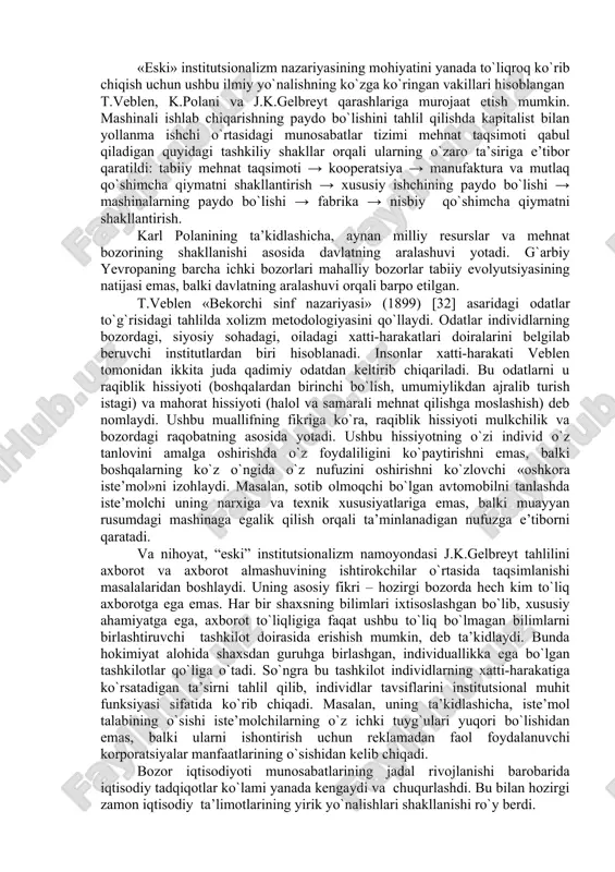 ydalilik tamoyili asosida hamda resurslarning dastlabki taqsimlanishidan kelib chiqib, belgilanadi. klassik nazariyaning rivojlanishida kuzatiladigan istalgan qoida tuzatishlar va aniqlashtirishlar jarayonida «eski tamoyillar»ni tashkil qiluvchi fikrlar o`zgarishsiz qolishi lozim. ular tadqiqot paradigmasini, nazariyani izchil qabul qiluvchi har qanday tadqiqotchining tanqidi qanchalik keskin bo`lmasin, “eski” tamoyillardan voz kechilmaydi. aksincha, nazariyaning rivojlanishiga qarab uning tadqiqot predmetiga «yangi tamoyil»ni tashkil qiluvchi qarashlarga doimiy tuzatishlar, yangi unsurlar kiritiladi. «eski» institutsionalizm nazariyasining mohiyatini yanada to`liqroq ko`rib chiqish uchun ushbu ilmiy yo`nalishning ko`zga ko`ringan vakillari hisoblangan t.veblen, k.polani va j.k.gelbreyt qarashlariga murojaat etish mumkin. mashinali ishlab chiqarishning paydo bo`lishini tahlil qilishda kapitalist bilan yollanma ishchi o`rtasidagi munosabatlar tizimi mehnat taqsimoti qabul qiladigan quyidagi tashkiliy shakllar orqali ularning o`zaro ta’siriga e’tibor qaratildi: tabiiy mehnat taqsimoti → kooperatsiya → manufaktura va mutlaq qo`shimcha qiymatni shakllantirish → xususiy ishchining paydo bo`lishi → mashinalarning paydo bo`lishi → fabrika → nisbiy qo`shimcha qiymatni shakllantirish. karl polanining ta’kidlashicha, aynan milliy resurslar va mehnat …