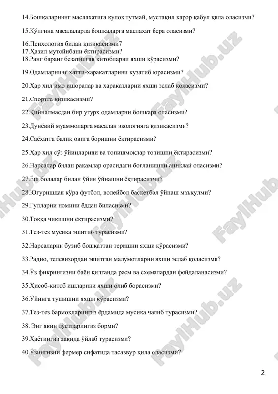 maslaxat bera olasizmi? 16. psixologiya bilan qiziqasizmi7 17. hazil mutoyibani yoqtirasizmi? 18.rang barang bezatilgan kitoblarni yaxshi ko'rasizmi? 19.odamlarning xatti-xarakatlarini kuzatib yurasizmi? 20.har xil imo ishoralar va xarakatlarni yaxshi eslab qolasizmi? 21.sportga qiziqasizmi? 22.qiynalmasdan bir ugurx odamlarni boshkara olasizmi? 23.dunyoviy muammolarga masalan ekologiyaga qizikasizmi? 24.sayoxatga baliq oviga borishni yoktirasizmi? 25.har xil so'z o'yinlarini va topishmoqlar topishni yoqtirasizmi? 26.narsalar bilan raqamlar orasidagi bog'lanishni aniqlay olasizmi? 27.yosh bolalar bilan o'yin o'ynashni yoqtirasizmi? 28.yugurishdan ko'ra futbol, voleybol basketbol o'ynash ma'qulmi? 29.gullarni nomini yoddan bilasizmi? 30.toqqa chiqishni yoqtirasizmi? 31.tez-tez musika eshitib turasizmi? 32.narsalarni buzib boshqattan terishni yaxshi ko'rasizmi? 33.radio, televizordan eshitgan malumotlarni yaxshi eslab qolasizmi? 34.o'z fikringizni bayon qilganda rasm va sxemalardan foydalanasizmi? 35.hisob-kitob ishlarini yaxshi olib borasizmi? 36.o'yinga tushishni yaxshi ko'rasizmi? 37.tez-tez barmoqlaringiz yordamida musiqa chalib turasizmi? 38. eng yaqin do'stlaringiz bormi? 39.hayotingiz xaqida o'ylab turasizmi? 40.o'zingizni fermer sifatida tasavvur qila olasizmi? 41.shaxsiy tashvishlar sizni ko'proq qiziqtiradimi? 42.biror narsani xal etishda do'stlaringiz bilan maslaxatlashasizmi? …