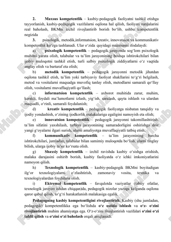 ko‘rsatish ko‘nikma, malakalariga egalik, kasbiy faoliyatda sub’ektlar bilan muloqotga kirisha olish. 2. maxsus kompetentlik – kasbiy-pedagogik faoliyatni tashkil etishga tayyorlanish, kasbiy-pedagogik vazifalarni oqilona hal qilish, faoliyati natijalarini real baholash, bkmni izchil rivojlantirib borish bo‘lib, ushbu kompetentlik negizida 3. psixologik, metodik,informatsion, kreativ, innovatsion va kommunikativ kompetentlik ko‘zga tashlanadi. ular o‘zida quyidagi mazmunni ifodalaydi: a) psixologik kompetentlik – pedagogik jarayonda sog‘lom psixologik muhitni yarata olish, talabalar va ta’lim jarayonining boshqa ishtirokchilari bilan ijobiy muloqotni tashkil etish, turli salbiy psixologik ziddiyatlarni o‘z vaqtida anglay olish va bartaraf eta olish; b) metodik kompetentlik – pedagogik jarayonni metodik jihatdan oqilona tashkil etish, ta’lim yoki tarbiyaviy faoliyat shakllarini to‘g‘ri belgilash, metod va vositalarni maqsadga muvofiq tanlay olish, metodlarni samarali qo‘llay olish, vositalarni muvaffaqiyatli qo‘llash; c) informatsion kompetentlik – axborot muhitida zarur, muhim, kerakli, foydali ma’lumotlarni izlash, yig‘ish, saralash, qayta ishlash va ulardan maqsadli, o‘rinli, samarali foydalanish; d) kreativ kompetentlik – pedagogik faoliyatga nisbatan tanqidiy va ijodiy …