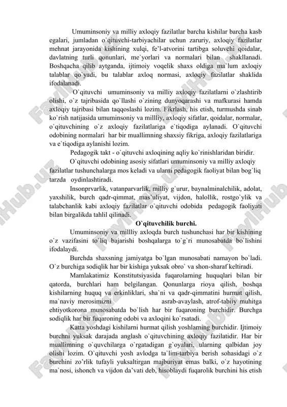 ib olishi, o`z tajribasida qo`llashi o`zining dunyoqarashi va mafkurasi hamda axloqiy tajribasi bilan taqqoslashi lozim. fikrlash, his etish, turmushda sinab ko`rish natijasida umuminsoniy va millliy, axloqiy sifatlar, qoidalar, normalar, o`qituvchining o`z axloqiy fazilatlariga e`tiqodiga aylanadi. o`qituvchi odobining normalari har bir muallimning shaxsiy fikriga, axloqiy fazilatlariga va e`tiqodiga aylanishi lozim. pedagogik takt - o`qituvchi axloqining aqliy ko`rinishlaridan biridir. o`qituvchi odobining asosiy sifatlari umuminsoniy va milliy axloqiy fazilatlar tushunchalarga mos keladi va ularni pedagogik faoliyat bilan bog`liq tarzda oydinlashtiradi. insonprvarlik, vatanparvarlik, milliy g`urur, baynalminalchilik, adolat, yaxshilik, burch qadr-qimmat, mas’uliyat, vijdon, halollik, rostgo`ylik va talabchanlik kabi axloqiy fazilatlar o`qituvchi odobida pedagogik faoliyati bilan birgalikda tahlil qilinadi. o`qituvchilik burchi. umuminsoniy va millliy axloqda burch tushunchasi har bir kishining o`z vazifasini to`liq bajarishi boshqalarga to`g`ri munosabatda bo`lishini ifodalaydi. burchda shaxsning jamiyatga bo`lgan munosabati namayon bo`ladi. o`z burchiga sodiqlik har bir kishiga yuksak obro` va shon-sharaf keltiradi. mamlakatimiz konstitutsiyasida fuqarolarning huquqlari bilan bir qatorda, burchlari ham …