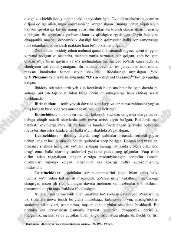 a boshlaganda ularning ovi samarali tugasa – qorni toʻygan, ov natija bermasa och qolgan qiynalgan. ovdan oʻlja bilan qaytayotgan ovchilar xursand boʻlib, ov jarayonini imo-ishora, maxsus harakatlar hamda oʻyin shaklida takrorlashga harakat qilishgan. natijada «ov o‘yinlari» nomi bilan tarixda muhim oʻrin tutgan madaniy tadbir vujudga keladi. ibtidoiy odamlar hayotida «ovchilik oʻyinlari» muhim oʻrin tutib, ular ovdan oldin ham undan soʻng ham o‘tkazilgan. oldiniga o‘yinlar ov oldi mashqi ovga tayyorgarlikni tekshirish ovlga ruhiy va jismoniy shaylanish vazifasini oʻtab, oʻziga xos kichik jiddiy tadbir shaklida uyushtirilgan. ov oldi mashqlarida odamlar oʻljani qoʻlga olish, unga yaqinlashishni oʻrganishgan. buning uchun niqob kiyib hayvon qiyofasiga kirishi uning yurish-turishlari va tovush chiqarishlarini mashq qilishgan. bu oʻyinlarda yoshlarni ham ov qilishga oʻrgatishgan. o‘yin faqatgina chaqqonlik mashqi, dovyuraklik darsligi boʻlib qolmasdan balki oʻz zamonasiga mos odamlarni tarbiyalash maktabi ham boʻlib xizmat qilgan. darhaqiqat, ibtidoiy odam mehnati qanchalik samarali tugasa, qorni to‘ygan, xursand bo‘lgan va aksincha, mehnati natija bermasa, …