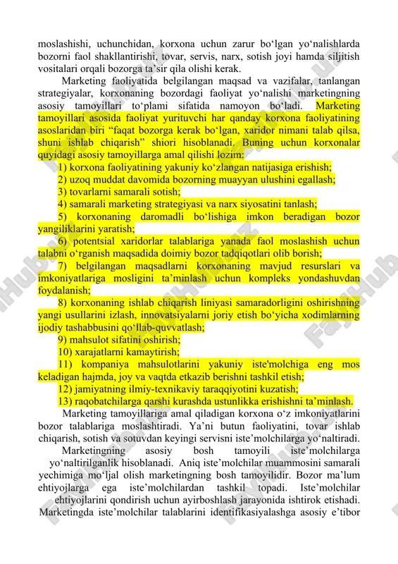 faoliyatining asoslaridan biri “faqat bozorga kerak bo‘lgan, xaridor nimani talab qilsa, shuni ishlab chiqarish” shiori hisoblanadi. buning uchun korxonalar quyidagi asosiy tamoyillarga amal qilishi lozim: 1) korxona faoliyatining yakuniy ko‘zlangan natijasiga erishish; 2) uzoq muddat davomida bozorning muayyan ulushini egallash; 3) tovarlarni samarali sotish; 4) samarali marketing strategiyasi va narx siyosatini tanlash; 5) korxonaning daromadli bo‘lishiga imkon beradigan bozor yangiliklarini yaratish; 6) potentsial xaridorlar talablariga yanada faol moslashish uchun talabni o‘rganish maqsadida doimiy bozor tadqiqotlari olib borish; 7) belgilangan maqsadlarni korxonaning mavjud resurslari va imkoniyatlariga mosligini ta’minlash uchun kompleks yondashuvdan foydalanish; 8) korxonaning ishlab chiqarish liniyasi samaradorligini oshirishning yangi usullarini izlash, innovatsiyalarni joriy etish bo‘yicha xodimlarning ijodiy tashabbusini qo‘llab-quvvatlash; 9) mahsulot sifatini oshirish; 10) xarajatlarni kamaytirish; 11) kompaniya mahsulotlarini yakuniy iste'molchiga eng mos keladigan hajmda, joy va vaqtda etkazib berishni tashkil etish; 12) jamiyatning ilmiy-texnikaviy taraqqiyotini kuzatish; 13) raqobatchilarga qarshi kurashda ustunlikka erishishni ta’minlash. marketing tamoyillariga amal qiladigan korxona o‘z …