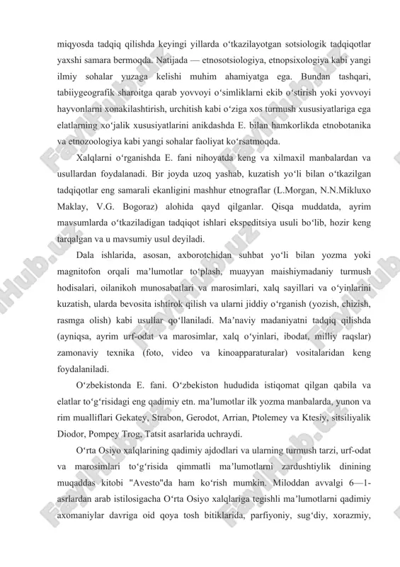 va boshqalar hozirgi davrdagi etnik jarayonlarni teran va keng miqyosda tadqiq qilishda keyingi yillarda oʻtkazilayotgan sotsiologik tadqiqotlar yaxshi samara bermoqda. natijada — etnosotsiologiya, etnopsixologiya kabi yangi ilmiy sohalar yuzaga kelishi muhim ahamiyatga ega. bundan tashqari, tabiiygeografik sharoitga qarab yovvoyi oʻsimliklarni ekib oʻstirish yoki yovvoyi hayvonlarni xonakilashtirish, urchitish kabi oʻziga xos turmush xususiyatlariga ega elatlarning xoʻjalik xususiyatlarini anikdashda e. bilan hamkorlikda etnobotanika va etnozoologiya kabi yangi sohalar faoliyat koʻrsatmoqda. xalqlarni oʻrganishda e. fani nihoyatda keng va xilmaxil manbalardan va usullardan foydalanadi. bir joyda uzoq yashab, kuzatish yoʻli bilan oʻtkazilgan tadqiqotlar eng samarali ekanligini mashhur etnograflar (l.morgan, n.n.mikluxo maklay, v.g. bogoraz) alohida qayd qilganlar. qisqa muddatda, ayrim mavsumlarda oʻtkaziladigan tadqiqot ishlari ekspeditsiya usuli boʻlib, hozir keng tarqalgan va u mavsumiy usul deyiladi. dala ishlarida, asosan, axborotchidan suhbat yoʻli bilan yozma yoki magnitofon orqali maʼlumotlar toʻplash, muayyan maishiymadaniy turmush hodisalari, oilanikoh munosabatlari va marosimlari, xalq sayillari va oʻyinlarini kuzatish, ularda bevosita ishtirok qilish …