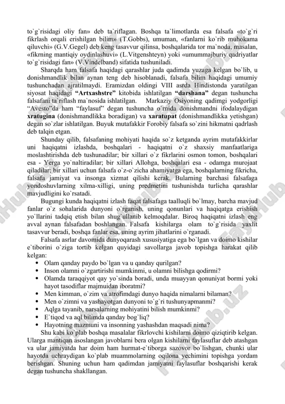 shu olomon orasida shunday kichik guruh borki, ular atrofdagilarni kuzatadilar, voqea-hodisalarni, inson tabiatini tadqiq etadilar. haqiqatni anglash ularning eng sevimli amalidir. ana shu toifadagi odamlar faylasuflar – donolikni sevuvchilar, deb ataladi. ular sofoslar, ya`ni donishmandlar emas, chunki tom ma`noda donishmandlik yolg`iz xudoga xos sifat. bandalar esa donishmandlikka intilish bilan kifoyalanadilar xolos”. pifagorning fikricha, falsafaning vazifasi - haqiqatni izlashdan iborat. bunday fikrni qadimgi yunon faylasufi geraklit (mil.avv. 520-460) ham ilgari surgan edi. aflotun (mil.avv. 428-347)ning aytishicha, falsafaning vazifasi abadiy va mutloq haqiqatga erishishdir. ba`zi falsafiy tizimlarda falsafa oliy bosh ibtido yoki birinchi sabab to`g`risidagi fan deb ta`riflanadi. arastu (mil.avv. 384-322) ta`limotida, u «barcha mavjudotning ibtidosi va sabablari to`g`risidagi fan» deyilgan bo`lsa, markaziy osiyolik mutafakkir abu ali ibn sino falsafani «mutlaq borliq to`g`risidagi oliy fan» deb ta`riflagan. boshqa ta`limotlarda esa falsafa «to`g`ri fikrlash orqali erishilgan bilim» (t.gobbs), umuman, «fanlarni ko`rib muhokama qiluvchi» (g.v.gegel) deb keng tasavvur qilinsa, boshqalarida tor ma`noda, masalan, «fikrning …