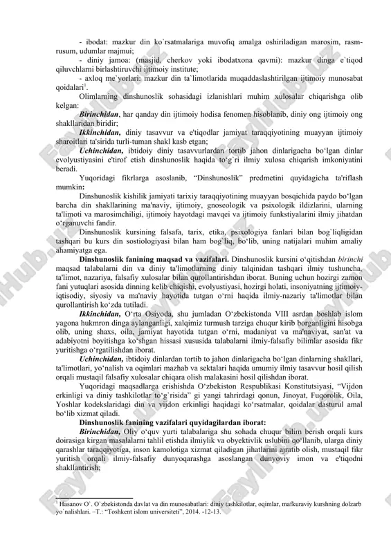 ning predmeti esa, dinning paydo bo‘lishi va rivojlanish tarixini, uning ijtimoiy, gnoseologik, psixologik ildizlarini, turli xil dinlar ta'limotining vujudga kelishi va shakllanishini o‘rgatushdan iborat. din tushunchasiga olimlar duyoviylik, ilmiylik nuqtainazaridan, din arboblari esa muayyan diniy ta`limot asosida yondashishlari bois ushbu tushunchga turli ta`riflar beriladi. din so‘zi arab tilidan olingan bo‘lib, uning lug‘aviy ma'nosi “ishonch, e'tiqod”dir. istilohiy ma'nosi esa lotin tilidagi “religion” so‘zi bilan mos keladi. din tabiat, jamiyat, inson va uning ongi, yashashdan maqsadi hamda taqdiri insoniyatning bevosita qurshab olgan atrof-muhitdan tashqarida bo‘lgan, uni yaratgan, ayni zamonda insonlarga to‘g‘ri, haqiqiy, odil hayot yo‘lini ko‘rsatadigan va o‘rgatadigan ilohiy qudratga ishonch va ishonishni ifoda etadigan maslak, qarash, ta'limotdir. din muayyan ta'limotlar, his-tuyg‘ular, toat-ibodatlar va diniy tashkilotlarning faoliyatlari orqali namoyon bo‘ladi. u olam, hayot yaratilishini tasavvur qilishning alohida tariqasi, uni idrok etish usuli, olamda insoniyat paydo bo‘lgandan to bizgacha o‘tgan davrlarni ilohiy tasavvurda aks etishidir. din komil insonni tarbiyalashda asosiy tarbiyalovchi qudratga ega …