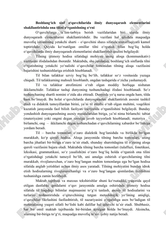 z va atamalar: til, ona tili, lingvistika, metod, fonetika, grafika, tovush, harf, metodika, bo‘g‘in boshlang‘ich sinf o‘quvchilarida ilmiy dunyoqarash elementlarini shakllantirishda ona tilini o‘rganishning o‘rni o‘quvchilarga ta’lim-tarbiya berish vazifalaridan biri ularda ilmiy dunyoqarash elementlarini shakllantirishdir. bu vazifani hal qilishda maqsadga muvofiq ishlashning yetakchi sharti – o‘quvchini shaxs sifatida muvaffaqiyatli kamol toptirishdir. quyida ko‘rsatilgan omillar tilni o‘rgatish bilan bog‘liq holda o‘quvchilarda ilmiy dunyoqarash elementlarini shakllantirish usulini belgilaydi: tilning ijtimoiy hodisa sifatidagi mohiyati uning aloqa (kommunikativ) vazifasini ifodalashdan iboratdir. maktabda, shu jumladan, boshlang‘ich sinflarda tilni o‘rgatishning yetakchi yo‘nalishi o‘quvchilar tomonidan tilning aloqa vazifasini bajarishini tushunishlariga erishish hisoblanadi. til bilan tafakkur uzviy bog‘liq bo‘lib, tafakkur so‘z vositasida yuzaga chiqadi. til tafakkurning mahsuli hisoblanib, ongdan tashqarida o‘zicha yashamaydi. til va tafakkur atrofimizni o‘rab olgan moddiy borliqqa nisbatan ikkilamchidir. tafakkur tashqi dunyoning tushunchadagi ifodasi hisoblanadi. so‘z tushunchaning shartli nomini o‘zida aks ettiradi. dunyoda yo‘q narsa ongda ham, tilda ham bo‘lmaydi. bu holat o‘quvchilarda dunyoqarashni shakllantirish …
