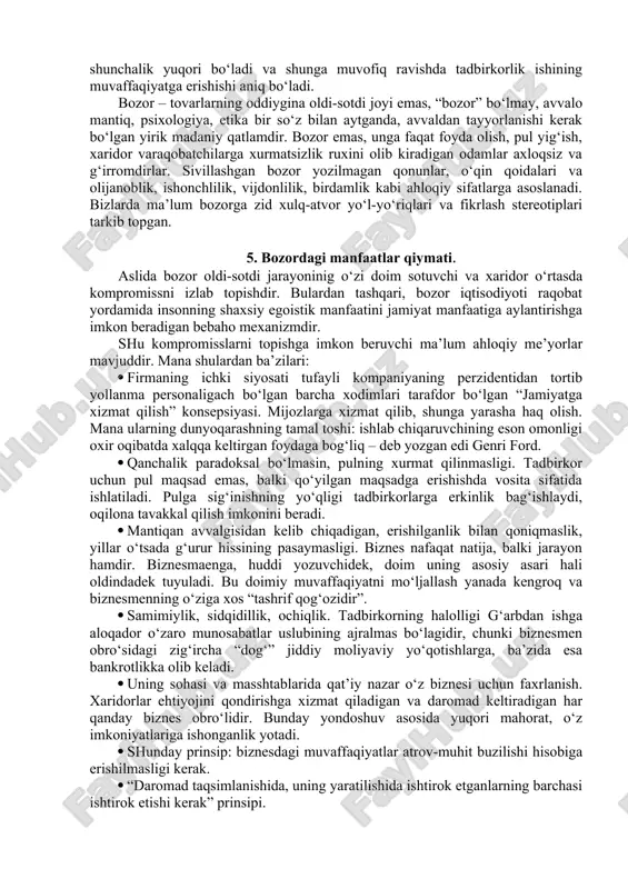 aqat turli hujjatlar, ishlab chiqarish, ta’minlash va maishiy jarayonlar bilan bog‘liq, u doimiy odamlar bilan ishlaydi – qo‘l ostidagilarni boshqaradi, mutahassislar bilan maslahatlashadi, sheriklar bilan muzokaralar olib boradi, mehnat jamoasi bilan muloqot qiladi. va u qanchalik yaxshi buning uddasidan chiqsa uning obro‘si shunchalik yuqori bo‘ladi va shunga muvofiq ravishda tadbirkorlik ishining muvaffaqiyatga erishishi aniq bo‘ladi. bozor – tovarlarning oddiygina oldi-sotdi joyi emas, “bozor” bo‘lmay, avvalo mantiq, psixologiya, etika bir so‘z bilan aytganda, avvaldan tayyorlanishi kerak bo‘lgan yirik madaniy qatlamdir. bozor emas, unga faqat foyda olish, pul yig‘ish, xaridor varaqobatchilarga xurmatsizlik ruxini olib kiradigan odamlar axloqsiz va g‘irromdirlar. sivillashgan bozor yozilmagan qonunlar, o‘qin qoidalari va olijanoblik, ishonchlilik, vijdonlilik, birdamlik kabi ahloqiy sifatlarga asoslanadi. bizlarda ma’lum bozorga zid xulq-atvor yo‘l-yo‘riqlari va fikrlash stereotiplari tarkib topgan. 5. bozordagi manfaatlar qiymati. aslida bozor oldi-sotdi jarayoninig o‘zi doim sotuvchi va xaridor o‘rtasda kompromissni izlab topishdir. bulardan tashqari, bozor iqtisodiyoti raqobat yordamida insonning shaxsiy egoistik manfaatini …