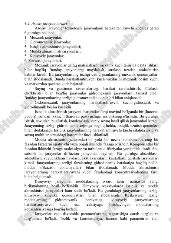 va qurilmalar» fanining rivojlanishida toshkent kimyo–texnologiya instituti qoshidagi «kimyoviy texnologiya jarayonlari va qurilmalari» kafedrasining hissasi katta. bu kafedra 1940 yilda tashkil etilgan bo'lib, kafedra xodimlari tomonidan changlarni tozalash, pnevmotransport, absorblash, adsorblash, ekstraksiyalash va quritish jarayonlarini turli usullar bilan jadallashtirishning (pulsasion va vibrasion tebranishlar, o'zgaruvchan elektromagnit maydoni, harakatchan nasadkalar, mavhum qaynash holati, qattiq faza qatlamining geometrik shaklini o'zgartirish yordamida) nazariy va amaliy asoslari yaratildi, sochiluvchan qattiq moddalarning gidromexanik, issiqlik – fizikaviy va diffuzion xossalari aniqlandi, yuqori samarali qurilmalar kashf etildi. kimyo sanoatida turli–tuman texnologiya jarayonlari ishlatiladi. ayrim xususiyatlariga qarab bunday jarayonlar bir necha sinflarga bo'linadi. 1.2. asosiy jarayon turlari asosiy jarayonlar texnologik jarayonlarni harakatlantiruvchi kuchiga qarab 6 guruhga bo'linadi: 1. mexanik jarayonlar; 2. gidromexanik jarayonlar; 3. issiqlik almashinish jarayonlari; 4. modda almashinish jarayonlari; 5. kimyoviy jarayonlar; 6. sovutish jarayonlari. mexanik jarayonlar qattiq materiallarni mexanik kuch ta'sirida qayta ishlash bilan bog'liq. bunday jarayonlarga maydalash, saralash, uzatish, aralashtirish kabilar kiradi. bu jarayonlarning tezligi …