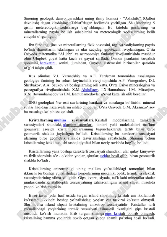 n ular uzoq vaqt davomida suv va shamol kuchi tufayli qirralari sinib, silliqlashadi hamda yumaloq shaklga kiradi. ulardan o‘z navbatda mayda donachalar - qum va changlar paydo bo‘ladi. agar shu shag‘allar daryo o‘zanida to‘plansa, orasiga gil va qum kirib, bir butun hamirga aylanadi. vaqtning o‘tishi bilan aralashgan narsalar suv tagiga ko‘milib ketadi. beruniyning zamondoshi, buyuk olim, tabiatshunos va faylasuf abu ali ibn sino (980-1037) ham geologiya fanining rivojlanishiga o‘z hissasini qo‘shdi. ibn sinoning geologik dunyo qarashlari uning ilmiy homusi - “ashshifo” (qalbni davolash) degan kitobining “tabiat”degan bo‘limida yoritilgan. shu kitobning 5 qismi metereologik xodisalarga bag‘ishlangan. bu kitobda jinslarning va minerallarning paydo bo‘lish sabablarini va metereologik xodisalarning kelib chiqishi o‘rganilgan. ibn sino tog‘ jinsi va minerallarning fizik hossasini, tog‘ va vodiylarning paydo bo‘lish sharoitlarini tekshirgan va ular xaqidagi gipotezani rivojlantirgan. o‘rta osiyoda matematika “al jabr” va astronomiya fanlarini rivojlantirishda mashhur olim ulugbek goyat katta kuch va gayrat sarfladi. osmon jismlarini tarqalish …