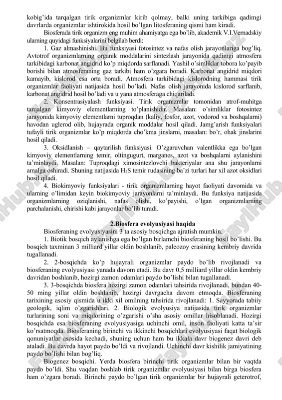 an. u mineralogiya, geokimyo, biogeokimyo, radiogeologiya fanlarini yaxshi bilgan. v.i.vernadskiy ijodining cho’qqisi bo’lib, 1926 yilda «yerning biosfera ta’limoti»ni yaratilishi hisoblanadi. shu yili uning sankt - peterburgda, 3 yildan keyin parijda, keyinroq berlinda «biosfera v kosmose», «oblast jizni» kabi ocherklari bitta umumiy nom bilan «biosfera» nomi bilan bosilib chiqadi. bu ocherklar o’zining dolzarbligini hali ham yo’qotmagan. yerning tirik organizmlar va biogen cho’kindi tog’ jinslari tarqalgan qismini rus olimi akademik v.i.vernadskiy – biosfera deb atagan. bunda u uchta asosiy komponentlarni ajratadi: tirik organizmlar. mineral modlalar - biogen moldalarning aylanma harakatida ishtirok etuvchilar; tirik modlalarning hayot faoliyati mahsulotlari - ular vaqtincha biogen aylanmada ishtirok etmaydigan. vernadskiy ta’limotiga asosan - biosferada tirik modda va yashash muhiti bir - biriga bog’liq bo’lib, bir – biriga ta’sir qilib, bir butun dinamik tizimni hosil qiladi. biosfera sayyoramizdagi «hayot qobig’i» hisoblanib, tirik organizmlarning o’zaro chambarchas aloqa, munosabatlaridan iborat murakkab ekotizimlar majmuini tashkil qiladi, v.i. vernadskiy tushunchasiga ko’ra, biosferaga …