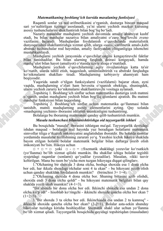informatsiya» ni oladi. bu informatsiyani qidirish masala yechuvchidan analiz va sintezga mustaqil murojaat qilish faktlarni, taqqoslash, umumlashtirishlarni talab qiladi. bilishning bu usullarini o‘rgatish matematika o‘qitishning muhim maqsadlaridan biridir. masalalar yechish orqali o‘quvchilarning predmetga bo‘lgan qiziqishlari rivojlanadi, mustaqilik, erkinlik, maqsadga intilish, mehnatsevarlik tarbiyalanadi, ular o‘z shahri, qishlog‘ining hayoti. ishlab chiqarish, kishilar mehnati bilan tanishadilar. matematikaning boshlang‘ich kursida masalaning funksiyasi raqamli sonlar va nol arifmetikasini o‘rganish, dasturga binoan maqsad sari yo‘naltirilgan tizimga asoslanadi, ya’ni ularni yechish mazkur kursning asosiy tushunchalarini shakllantirish bilan bog‘liq bo‘ladi. nazariy masalalar mashqlarni yechish davomida amaliy ahamiyat kashf etadi, bu bilan mashqlar nazariya bilan amaliyatni o‘zaro bog‘lovchi zveno vazifasini bajaradi. mashqlardan foydalanish o‘quvchilarda materialistik dunyoqarashni shakllantirishga xizmat qilib, ularga «son», «arifmetik amal»,kabi abstrakt tushunchalar real hayotdan, amaliy faoliyatdan olinganligiga ishonchni mustahkamlaydi. mashqlarni yechish jarayonida o‘quvchilar ongini kengaytiruvchi faktlar bilan tanishadilar. bu bilan ularning farqlash doirasi kengayadi, hamda mashg‘ulot bilan hayot (amaliyot) o‘rtasida uzviy aloqa o‘rnatiladi. mashqlarni yechish o‘quvchilarning …