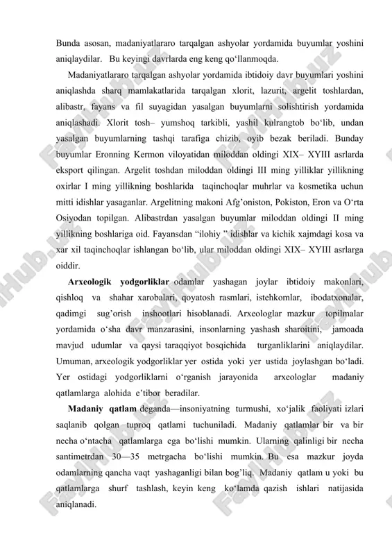 eyingi davrlarda eng keng qo‘llanmoqda. madaniyatlararo tarqalgan ashyolar yordamida ibtidoiy davr buyumlari yoshini aniqlashda sharq mamlakatlarida tarqalgan xlorit, lazurit, argelit toshlardan, alibastr, fayans va fil suyagidan yasalgan buyumlarni solishtirish yordamida aniqlashadi. xlorit tosh– yumshoq tarkibli, yashil kulrangtob bo‘lib, undan yasalgan buyumlarning tashqi tarafiga chizib, oyib bezak beriladi. bunday buyumlar eronning kermon viloyatidan miloddan oldingi xix– xyiii asrlarda eksport qilingan. argelit toshdan miloddan oldingi iii ming yilliklar yillikning oxirlar i ming yillikning boshlarida taqinchoqlar muhrlar va kosmetika uchun mitti idishlar yasaganlar. argelitning makoni afg’oniston, pokiston, eron va o‘rta osiyodan topilgan. alibastrdan yasalgan buyumlar miloddan oldingi ii ming yillikning boshlariga oid. fayansdan “ilohiy ” idishlar va kichik xajmdagi kosa va xar xil taqinchoqlar ishlangan bo‘lib, ular miloddan oldingi xix– xyiii asrlarga oiddir. arxeologik yodgorliklar odamlar yashagan joylar ibtidoiy makonlari, qishloq va shahar xarobalari, qoyatosh rasmlari, istehkomlar, ibodatxonalar, qadimgi sug’orish inshootlari hisoblanadi. arxeologlar mazkur topilmalar yordamida o‘sha davr manzarasini, insonlarning yashash sharoitini, jamoada …
