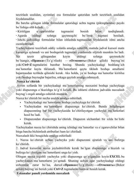 ormulalar qatoriga keltirib taxrirlash. bu ma`lumotlarni formulalar qatoridan turib taxrirlash imkonini beradi. ma`lumotlarni taxrirlashda yuqorida keltirilgan usullardan ixtiyoriy birini ishlatish mumkin. ayrim foydalanuvchilar yacheykadagi ma`lumotlarni to`g`ridan-to`g`ri taxrirlash usulidan, ayrimlari esa formulalar qatoridan turib taxrirlash usulidan foydalanadilar. bu barcha qilingan ishlar formulalar qatoridagi uchta tugma (piktogramma) paydo bo`lishiga olib keladi. · kiritilgan o`zgartirishlar tugmasini bosish bilan tasdiqlanadi. · agarda oldingi xolatga qaytmoqchi bo`linsa tugmasi bosiladi. · ishchi jadvaldagi formulalar bilan ishlashda tugmasidan foydalanish ishni ancha osonlashtiradi. yacheykalarni taxrirlash oddiy xolatda amalga oshirilib, matnda jadval kursori matn kursoriga aylanadi va uni boshqarish tugmalari yordamida siljitish mumkin bo`ladi. siz taxrir qilingandan keyin oldingi xolatga qaytmokchi bo`lsangiz, «pravka» (to`g`rilash) — «otmenit» (bekor qilish) buyrug`ini yoki ctrl+z tugmalarini barobar bosing. shunda yacheykadagi boshlang`ich ma`lumotlar kayta tiklanadi. ma`lumotlarni qayta tiklash boshqa amallarni bajarmasdan tezlikda qilinishi kerak. aks holda, ya`ni boshqa ma`lumotlar kiritilsa yoki boshqa buyruqlar bajarilsa, orkaga qaytish amalga oshmaydi. nusxa ko`chirish ayrim xollarda bir yacheykadagi …