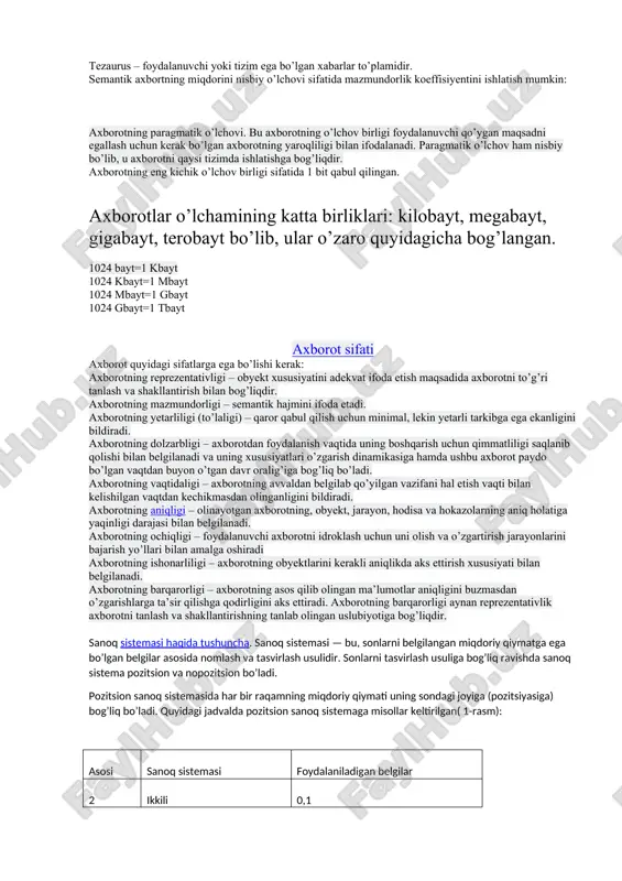ajarishda asosiy texnik vosita bugungi kunda kompyuter hisoblanadi. shu bilan bir qatorda, axborotlarning almashinuv amallarini bajaruvchi aloqa vositalari – telefon, teletayp, telefaks va hokazolar mavjudki, ular ham axborot texnologiyasining asosiy texnik vositalari hisoblanadi. axborotning o’lchov birliklari axborotni o’lchash uchun ikki ko’rsatkich kiritilgan: axborot miqdori i va qiymatlar hajmi v. bu ko’rsatkichlar axborot adekvatlik shakllarida turli ifoda va talqinga ega. har bir shakl o’ziga xos axborot miqdoriga va qiymatlar hajmiga yega. axborotning sintaktik o’lchovi. qiymatlar hajmi v xabarda belgilar (razryad) soni bilan o’lchanadi. turli sanoq tizimlarida bir razryad turlicha uzunlikka ega bo’lganligi sababli ularning qiymat o’lchov birliklari ham o’zgaradi: – ikki sanoq tizimida o’lchov birligi – bit (ikki razryad) (axborotni o’lchov birligi sifatida, ya’ni 8 bitdan iborat bo’lgan «bayt» o’lchov birligi ham ishlatiladi); – o’nlik sanoq tizimida o’lchov birligi – dit (o’nlik razryad). axborot miqdori i ni tizim holatining noaniqlik tushunchasi(tizim entropiyasi)ni ko’rib chiqmasdan aniqlab bo’lmaydi. axborotning semantik o’lchovi. axborot ma’nosining …