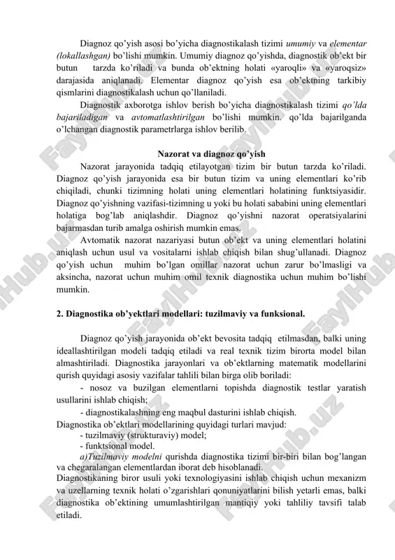 ish asosi bo’yicha diagnostikalash tizimi umumiy va elementar (lokallashgan) bo’lishi mumkin. umumiy diagnoz qo’yishda, diagnostik ob’ekt bir butun tarzda ko’riladi va bunda ob’ektning holati «yaroqli» va «yaroqsiz» darajasida aniqlanadi. elementar diagnoz qo’yish esa ob’ektning tarkibiy qismlarini diagnostikalash uchun qo’llaniladi. diagnostik axborotga ishlov berish bo’yicha diagnostikalash tizimi qo’lda bajariladigan va avtomatlashtirilgan bo’lishi mumkin. qo’lda bajarilganda o’lchangan diagnostik parametrlarga ishlov berilib. nazorat va diagnoz qo’yish nazorat jarayonida tadqiq etilayotgan tizim bir butun tarzda ko’riladi. diagnoz qo’yish jarayonida esa bir butun tizim va uning elementlari ko’rib chiqiladi, chunki tizimning holati uning elementlari holatining funktsiyasidir. diagnoz qo’yishning vazifasi-tizimning u yoki bu holati sababini uning elementlari holatiga bog’lab aniqlashdir. diagnoz qo’yishni nazorat operatsiyalarini bajarmasdan turib amalga oshirish mumkin emas. avtomatik nazorat nazariyasi butun ob’ekt va uning elementlari holatini aniqlash uchun usul va vositalarni ishlab chiqish bilan shug’ullanadi. diagnoz qo’yish uchun muhim bo’lgan omillar nazorat uchun zarur bo’lmasligi va aksincha, nazorat uchun muhim omil texnik diagnostika …