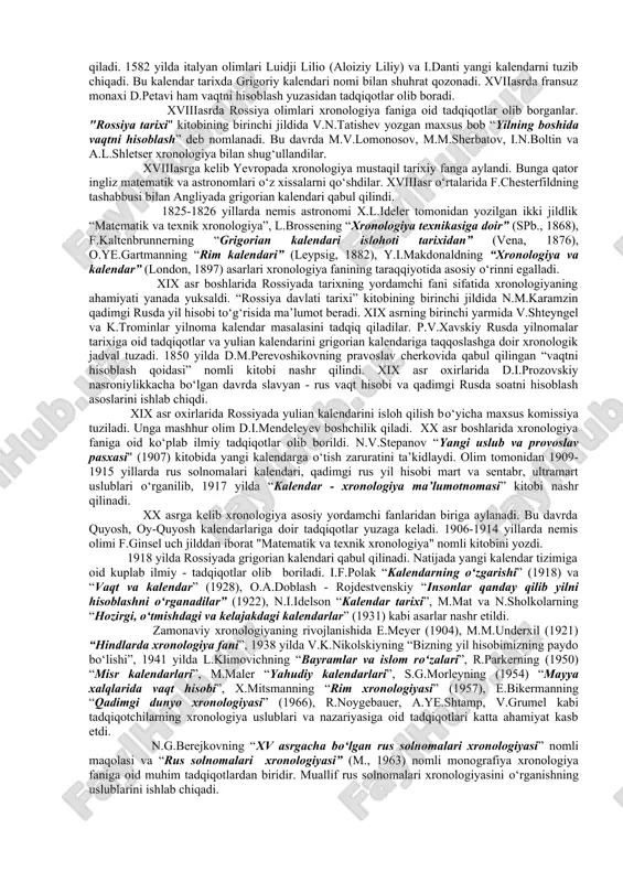 asta-sekin vaqtni aniq hisoblashga bo‘lgan ehtiyoj yuzaga keldi. buning uchun osmon jismlari harakatini, astronomiyani bilish zarur edi. bundan tashqari, kun, oy, yillar o‘rtasidagi farqlarni aniqlash zarurati ham tug‘ildi. buning uchun esa matematik hisob-kitobni puxta bilish lozim edi. xronologiyaga oid bilimlar dastlab misr, bobil, yunoniston va rimda shakllandi va yunon va rimlik olimlar erot kalipp, gipparx, varron, ptolomeylar katta hissa qo‘shganlar. milodiy ii asrda ishlab chiiilgan gipparx va ptolomey jadvali ulu-bek davrigacha eng ishonchli manba bshlib xizmat iilgan. gipparx - (milodgacha 190-125 y) birinchi bo‘lib oyning o‘lchami va undan yergacha bo‘lgan masofani aniqlagan. u shaxsiy kuzatuvlari natijasida quyosh yilining uzunligini deyarli aniq hisoblab chiqib, faqatgina 6 daqiqaga xato qilgan. olim o‘sha davrda 850 ta yulduzlarning joylashish holati katalogini ham tuzgan edi. klavdiy ptolemeyning "almagest" asari o‘rta asrlargacha astronomiyaga oid asarlarning sarasi hisoblangan. u sakkiz kitobdan iborat "geografiya" asarining ham muallifidir. ptolemey kartografik proyeksiyalar nazariyasini ham yaratgan. uning “podshohlarning xronologik jadvali” asari …