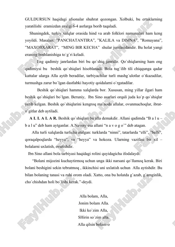 ari ham keng yoyildi. masalan: ”panchatantira”, ”kalila va dimna”, ”romayana”, ”maxobxarat”, “ming bir kecha” shular jumlasidandir. bu holat yangi eraning boshlanishiga to`g`ri keladi. eng qadimiy janrlardan biri bu qo`shiq janridir. qo`shiqlarning ham eng qadimiysi bu beshik qo`shiqlari hisoblanadi. bola tug`ilib tili chiqqunga qadar kattalar ularga alla aytib beradilar, tarbiyachilar turli mashg`ulotlar o`tkazadilar, turmushga zarur bo`lgan dastlabki hayotiy qoidalarni o`rgatadilar. beshik qo`shiqlari hamma xalqlarda bor. xususan, ming yillar ilgari ham beshik qo`shiqlari bo`lgan. beruniy, ibn sino asarlari orqali juda ko`p qo`shiqlar yetib kelgan. beshik qo`shiqlarini kengroq ma`noda allalar, ovunmachoqlar, ibrat-o`gitlar deb aytiladi. a l l a l a r. beshik qo`shiqlari bu alla demakdir. allani qadimda “b a l u – b a l u” deb ham aytganlar. a.navoiy esa allani “n a v o g o`” deb atagan. alla turli xalqlarda turlicha atalgan: turklarda “ninni”, tatarlarda “elli”, ”belli”, qoraqalpoqlarda “heyya”, va “heyya” va hokoza. ularning vazifasi bir xil – bolalarni …
