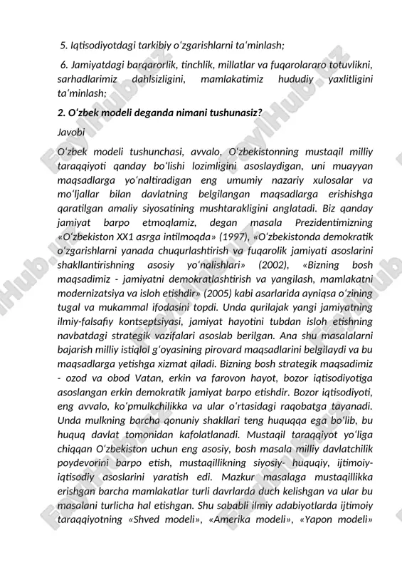 vlikni, sarhadlarimiz dahlsizligini, mamlakatimiz hududiy yaxlitligini ta‘minlash; 2. o‘zbek modeli deganda nimani tushunasiz? javobi o‘zbek modeli tushunchasi, avvalo, o‘zbekistonning mustaqil milliy taraqqiyoti qanday bo‘lishi lozimligini asoslaydigan, uni muayyan maqsadlarga yo‘naltiradigan eng umumiy nazariy xulosalar va mo‘ljallar bilan davlatning belgilangan maqsadlarga erishishga qaratilgan amaliy siyosatining mushtarakligini anglatadi. biz qanday jamiyat barpo etmoqlamiz, degan masala prezidentimizning «o‘zbekiston xx1 asrga intilmoqda» (1997), «o‘zbekistonda demokratik o‘zgarishlarni yanada chuqurlashtirish va fuqarolik jamiyati asoslarini shakllantirishning asosiy yo‘nalishlari» (2002), «bizning bosh maqsadimiz - jamiyatni demokratlashtirish va yangilash, mamlakatni modernizatsiya va isloh etishdir» (2005) kabi asarlarida ayniqsa o‘zining tugal va mukammal ifodasini topdi. unda qurilajak yangi jamiyatning ilmiy-falsafiy kontseptsiyasi, jamiyat hayotini tubdan isloh etishning navbatdagi strategik vazifalari asoslab berilgan. ana shu masalalarni bajarish milliy istiqlol g‘oyasining pirovard maqsadlarini belgilaydi va bu maqsadlarga yetishga xizmat qiladi. bizning bosh strategik maqsadimiz - ozod va obod vatan, erkin va farovon hayot, bozor iqtisodiyotiga asoslangan erkin demokratik jamiyat barpo etishdir. bozor iqtisodiyoti, …