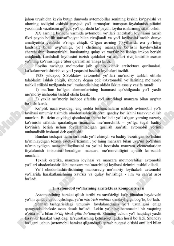 llar paydo bo‘ldi. yuk tashish ko‘payib yo‘nalishlar uzaygani uchun haydovchilar, yo‘lovchilar va transport vositalariga xizmat tashkil qilish kerak bo‘ldi. magistral yo‘llarda yoqilg‘i quyish shahobchalari, tamaddixonalar, kafelar, restoranlar, mehmonxonalar qurila boshladi. ular asosan yo‘l o‘tadigan aholi yashash joylarida, tijorat maqsadida qurilardi. avvallari yo‘l tuzilishi bilan harakat xizmati inshootlari bir-biridan mustaqil mavjud edi, ya’ni bunday bo‘lishiga sabab, o‘sha vaqtda yo‘lning ko‘rinishi harakat xavfsizligiga ham, har bitta tizimning tejamli bo‘lishiga ham ta’sir qilmasdi, chunki avtomobillarning soni kam, tezligi esa past bo‘lgan. ikkinchi jahon urushidan keyin butun dunyoda avtomobillar sonining keskin ko‘payishi va ularning tezligini oshishi mavjud yo‘l tarmoqlari transport-foydalanish sifatini yaxshilash vazifasini qo‘ydi, yo‘l qurilishi ko‘paydi, loyiha ishlarining sifati oshdi. xx asrning birinchi yarmida avtomobil yo‘llari landshafti loyihasini tuzish fikri paydo bo‘lib muvaffaqiyat bilan rivojlandi va yo‘l loyihasini tuzish dunyo amaliyotida yetakchi o‘ringa chiqdi. o‘tgan asrning 70-yillarida esa yo‘lning landshaft bilan uyg‘unligi, yo‘l chetining manzarali bo‘lishi haydovchilar charchashini kamaytirishi, harakatning qulay va xavfsiz …