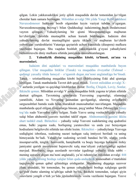 h xudo sifatida yaxve (iyegova) tog‘lar, chaqmoq, momaqaldiroq va suv xudosi qabul qilingan bo‘lsa-da, aholi ko‘pxudolik an’analarini saqlab qolgan. miloddan avvalgi 622 yilda podsho iosif ko‘pxudolik amaliyotini tugatish maqsadida yaxvedan boshqa xudolarga sig‘inishni bekor qilgan. lekin yakkaxudolikni joriy qilish maqsadida davlat tomonidan ko‘rilgan choralar ham samara bermagan. miloddan avvalgi 586 yilda yangi bobil podshosi navuxodonosor iudeyani bosib olganidan keyin vaziyat tubdan o‘zgargan. navuxodonosorning buyrug‘i bilan quddusdagi iudaizmning bosh ibodatxonasi vayron qilingan. yahudiylarning bir qismi mesopotamiyaga majburan ko‘chirilgan. isroilda mustaqillik uchun kurash boshlangan. iudaizm dini yahudiylarning davlat mustaqilligini qayta tiklash va majburan ko‘chirib yuborilgan yurtdoshlarini vataniga qaytarish uchun kurashida (diaspora) mafkura vazifasini bajargan. shu vaqtdan boshlab yakkaxudolik g‘oyasi yahudiylarni birlashtiruvchi diniy mafkura sifatida jamiyatda mustahkamlangan. 2. yahudiylik dinining muqaddas kitobi, ta'limoti, an'ana va marosimlari. iudaizm dini aqidalari va marosimlari muqaddas manbalarda bayon qilingan. ular muqaddas bitiklar (tanak) va muqaddas rivoyatlar (talmud – qadimgi yaxudiy tilida lameyd – o‘rganish degan ma’noni anglatadi)ga …