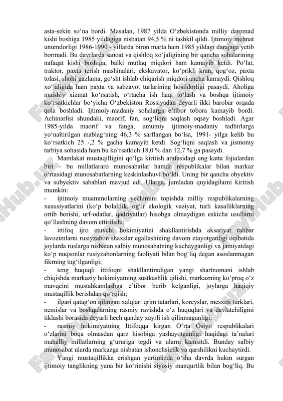 ko‘proq qarshiligiga uchraydi, ularni boshqarish borgan sari qiyinlashib boradi, pirovard natijada imperiyaning o‘zi inqirozga yuz tutadi. mustabid tuzum hukmronligini yodga olsak, 80-yillarning ikkinchi yarmi va 90yillarning boshlarida mamlakatda umumiy inqirozning ko‘rinishlari yaqqol namoyon bo‘la bordi. shuningdek, o‘zbekistonda ham ishlab chiqarish asta-sekin so‘na bordi. masalan, 1987 yilda o‘zbekistonda milliy daromad kishi boshiga 1985 yildagiga nisbatan 94,5 % ni tashkil qildi. ijtimoiy mehnat unumdorligi 1986-1990 - yillarda biron marta ham 1985 yildagi darajaga yetib bormadi. bu davrlarda sanoat va qishloq xo‘jaligining bir qancha sohalarining nafaqat kishi boshiga, balki mutlaq miqdori ham kamayib ketdi. po‘lat, traktor, paxta terish mashinalari, ekskavator, ko‘prikli kran, qog‘oz, paxta tolasi, shohi gazlama, go‘sht ishlab chiqarish miqdori ancha kamaydi. qishloq xo‘jaligida ham paxta va sabzavot turlarining hosildorligi pasaydi. aholiga maishiy xizmat ko‘rsatish, o‘rtacha ish haqi to‘lash va boshqa ijtimoiy ko‘rsatkichlar bo‘yicha o‘zbekiston rossiyadan deyarli ikki barobar orqada qola boshladi. ijtimoiy-madaniy sohalarga e’tibor tobora kamayib bordi. achinarlisi shundaki, maorif, fan, …