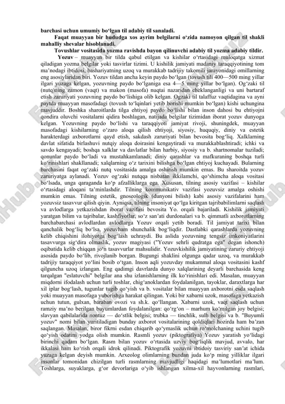 l bo‘ladi. o‘g‘zaki va yozma nutq. og‘zaki nutq o‘zaro muomala tilidir, undan o‘zaro suhbatlarda, ma‘ruzalarda, radioda, telefonda, uy va oila muomalasida foydalaniladi. har ikki nutq shakli oldiga bir xil talablar qo‘yiladi. fikrning aniq va tushunarli bo‘lishi, jumlaning to‘g‘ri,ravon hamda ta‘sirli tuzilishi har qanday nutqning bosh fazilatidir. til va nutq umumiylik - xususiylik, imkoniyat - voqelik, mohiyat-hodisa qarama-qarshiligini o‘zida namoyon etib, bir-biriga zidlanadi, bunday zidlanish har bir til sathlariga xos birliklarning nomlanishida ham o‘z ifodasini topadi. til aloqa-munosabat vositalaridan biridir. yozuv juda qadimiydir va vaqt jihatidan chegaralanmagan. zero, xorazmiy, bn sino va navoiyning asarlari yozuvda aks etgani uchun ham shu kungacha saqlangan. o‘zbek xalqi o‘zining ko‘p asrlik tarixiy taraqqiyoti davomida bir qancha yozuvlardan foydalanib keldi. miloddan oldingi asrlardanoq ajdodlarimiz o‘z tarixini, badiiy va ilmiy ijodini tarixiy sharoitdan kelib chiqqan holda turli yozuvlarda bitib qoldirganlar. tarixan tarkib topgan, qat‘iy me‘yorlarga bo‘ysunuvchi, so‘zlashuvchilarning qaysi hududda yashashidan qat‘i nazar barchasi uchun umumiy bo‘lgan til …