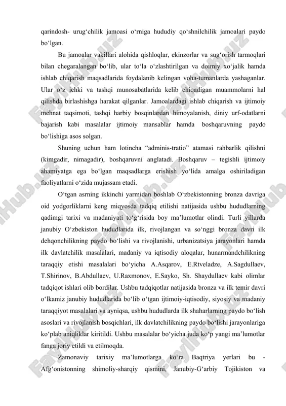 ik jamoasi o‘rniga hududiy qo‘shnilchilik jamoalari paydo bo‘lgan. bu jamoalar vakillari alohida qishloqlar, ekinzorlar va sug‘orish tarmoqlari bilan chegaralangan bo‘lib, ular to‘la o‘zlashtirilgan va doimiy xo‘jalik hamda ishlab chiqarish maqsadlarida foydalanib kelingan voha-tumanlarda yashaganlar. ular o‘z ichki va tashqi munosabatlarida kelib chiqadigan muammolarni hal qilishda birlashishga harakat qilganlar. jamoalardagi ishlab chiqarish va ijtimoiy mehnat taqsimoti, tashqi harbiy bosqinlardan himoyalanish, diniy urf-odatlarni bajarish kabi masalalar ijtimoiy mansablar hamda boshqaruvning paydo bo‘lishiga asos solgan. shuning uchun ham lotincha “adminis-tratio” atamasi rahbarlik qilishni (kimgadir, nimagadir), boshqaruvni anglatadi. boshqaruv – tegishli ijtimoiy ahamiyatga ega bo‘lgan maqsadlarga erishish yo‘lida amalga oshiriladigan faoliyatlarni o‘zida mujassam etadi. o‘tgan asrning ikkinchi yarmidan boshlab o‘zbekistonning bronza davriga oid yodgorliklarni keng miqyosda tadqiq etilishi natijasida ushbu hududlarning qadimgi tarixi va madaniyati to‘g‘risida boy ma’lumotlar olindi. turli yillarda janubiy o‘zbekiston hududlarida ilk, rivojlangan va so‘nggi bronza davri ilk dehqonchilikning paydo bo‘lishi va rivojlanishi, urbanizatsiya jarayonlari hamda ilk davlatchilik masalalari, madaniy va …