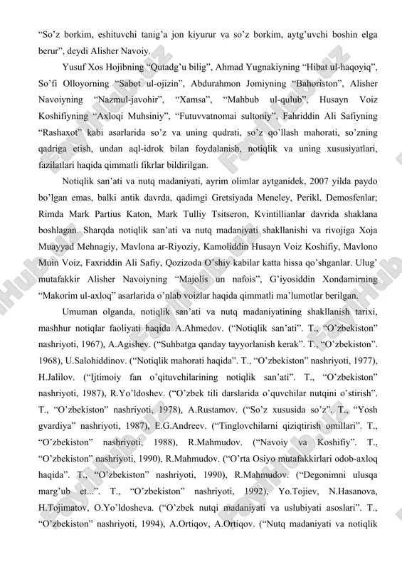 g “hibat ul-haqoyiq”, so’fi olloyorning “sabot ul-ojizin”, abdurahmon jomiyning “bahoriston”, alisher navoiyning “nazmul-javohir”, “xamsa”, “mahbub ul-qulub”, husayn voiz koshifiyning “axloqi muhsiniy”, “futuvvatnomai sultoniy”, fahriddin ali safiyning “rashaxot” kabi asarlarida so’z va uning qudrati, so’z qo’llash mahorati, so’zning qadriga etish, undan aql-idrok bilan foydalanish, notiqlik va uning xususiyatlari, fazilatlari haqida qimmatli fikrlar bildirilgan. notiqlik san’ati va nutq madaniyati, ayrim olimlar aytganidek, 2007 yilda paydo bo’lgan emas, balki antik davrda, qadimgi gretsiyada meneley, perikl, demosfenlar; rimda mark partius katon, mark tulliy tsitseron, kvintillianlar davrida shaklana boshlagan. sharqda notiqlik san’ati va nutq madaniyati shakllanishi va rivojiga xoja muayyad mehnagiy, mavlona ar-riyoziy, kamoliddin husayn voiz koshifiy, mavlono muin voiz, faxriddin ali safiy, qozizoda o’shiy kabilar katta hissa qo’shganlar. ulug’ mutafakkir alisher navoiyning “majolis un nafois”, g’iyosiddin xondamirning “makorim ul-axloq” asarlarida o’nlab voizlar haqida qimmatli ma’lumotlar berilgan. umuman olganda, notiqlik san’ati va nutq madaniyatining shakllanish tarixi, mashhur notiqlar faoliyati haqida a.ahmedov. (“notiqlik san’ati”. t., “o’zbekiston” …