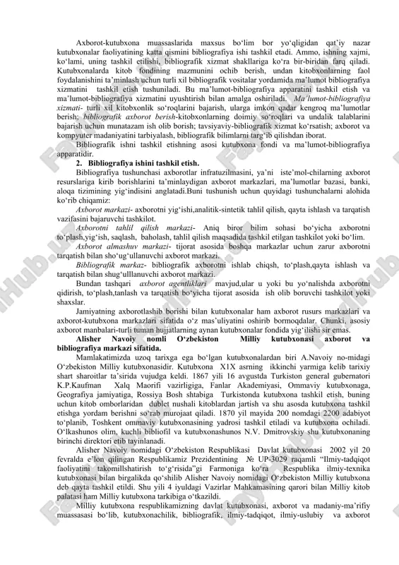 mazmunini ochib berish, undan kitobxonlarning faol foydalanishini ta’minlash uchun turli xil bibliografik vositalar yordamida ma’lumot bibliografiya xizmatini tashkil etish tushuniladi. bu ma’lumot-bibliografiya apparatini tashkil etish va ma’lumot-bibliografiya xizmatini uyushtirish bilan amalga oshiriladi. ma’lumot-bibliografiya xizmati- turli xil kitobxonlik so‘roqlarini bajarish, ularga imkon qadar kengroq ma’lumotlar berish; bibliografik axborot berish-kitobxonlarning doimiy so‘roqlari va undalik talablarini bajarish uchun munatazam ish olib borish; tavsiyaviy-bibliografik xizmat ko‘rsatish; axborot va kompyuter madaniyatini tarbiyalash, bibliografik bilimlarni targ‘ib qilishdan iborat. bibliografik ishni tashkil etishning asosi kutubxona fondi va ma’lumot-bibliografiya apparatidir. 2. bibliografiya ishini tashkil etish. bibliografiya tushunchasi axborotlar infratuzilmasini, ya’ni iste’mol-chilarning axborot resurslariga kirib borishlarini ta’minlaydigan axborot markazlari, ma’lumotlar bazasi, banki, aloqa tizimining yig‘indisini anglatadi.buni tushunish uchun quyidagi tushunchalarni alohida ko‘rib chiqamiz: axborot markazi- axborotni yig‘ishi,analitik-sintetik tahlil qilish, qayta ishlash va tarqatish vazifasini bajaruvchi tashkilot. axborotni tahlil qilish markazi- aniq biror bilim sohasi bo‘yicha axborotni to‘plash,yig‘ish, saqlash, baholash, tahlil qilish maqsadida tashkil etilgan tashkilot yoki bo‘lim. axborot almashuv …