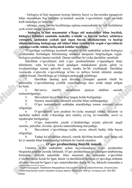 kasb etadi. shu sababli umumta’lim maktablari biologiya ta’limi oldiga davlat ta’lim standarti va o’quv dasturi talabalariga: - o’quvchilarni asosiy biologik tushunchalar, yetakchi g’oyalar, ilmiy dalillar, qonunlar, ilmiy tekshirish usullari, organik olamning manzarasini shakllantirishga oid bilimlar bilan tanishtirish; - tirik tabiat va uning taraqqiyoti jarayonida vujudga kelgan moslanishlarning mexanizmlari haqida ma’lumot berish; - o’quvchilarni organizmlarning hayoti, ularning individual va tarixiy rivojlanishining asosiy qonunlari, molekula, xujayra, organizm, populyatsiya, tur darajalaridagi biologik xodisa va jarayonlar haqidagi bilimlar bilan qurollantirish, ularning biologiyani o’rganishga bo’lgan qiziqish va ijodiy qobiliyatlarini o’stirish hamda kelgusidagi uzluksiz ta’lim tizimini davom ettirishlar uchun zamin tayyorlash; - o’quvchilarni o’zlarining va o’zgalarning salomatligini saqlashga, sog’lom turmush tarzini tarkib toptirishga yo’naltirish; - biologiya ta’limi mazmuni hozirgi ijtimoiy hayot va fan-texnika taraqqiyoti bilan mustahkam bog’lanishini ta’minlash asosida o’quvchilarni ongli ravishda kasb tanlashga yo’naltirish; - tabiatga, uning barcha boyliklariga oqilona munosabatda bo’lish fazilatlarini yosh avlod ongiga singdirish; - biologiya ta’limi mazmunini o’lkaga oid materiallar bilan …