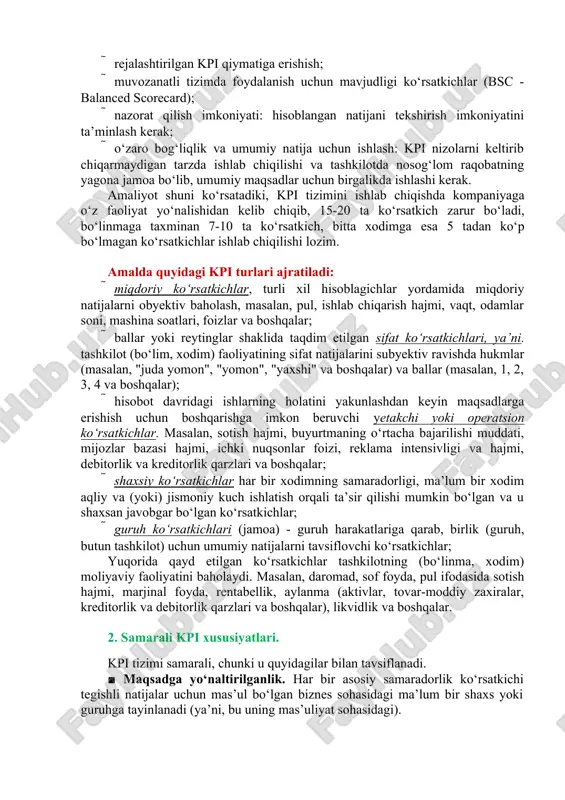 rakli vaqtda mavjud bo‘lishi kerak; · rejalashtirilgan kpi qiymatiga erishish; · muvozanatli tizimda foydalanish uchun mavjudligi ko‘rsatkichlar (bsc - balanced scorecard); · nazorat qilish imkoniyati: hisoblangan natijani tekshirish imkoniyatini ta’minlash kerak; · o‘zaro bog‘liqlik va umumiy natija uchun ishlash: kpi nizolarni keltirib chiqarmaydigan tarzda ishlab chiqilishi va tashkilotda nosog‘lom raqobatning yagona jamoa bo‘lib, umumiy maqsadlar uchun birgalikda ishlashi kerak. amaliyot shuni ko‘rsatadiki, kpi tizimini ishlab chiqishda kompaniyaga o‘z faoliyat yo‘nalishidan kelib chiqib, 15-20 ta ko‘rsatkich zarur bo‘ladi, bo‘linmaga taxminan 7-10 ta ko‘rsatkich, bitta xodimga esa 5 tadan ko‘p bo‘lmagan ko‘rsatkichlar ishlab chiqilishi lozim. amalda quyidagi kpi turlari ajratiladi: · miqdoriy ko‘rsatkichlar, turli xil hisoblagichlar yordamida miqdoriy natijalarni obyektiv baholash, masalan, pul, ishlab chiqarish hajmi, vaqt, odamlar soni, mashina soatlari, foizlar va boshqalar; · ballar yoki reytinglar shaklida taqdim etilgan sifat ko‘rsatkichlari, ya’ni. tashkilot (bo‘lim, xodim) faoliyatining sifat natijalarini subyektiv ravishda hukmlar (masalan, "juda yomon", "yomon", "yaxshi" va boshqalar) va ballar …