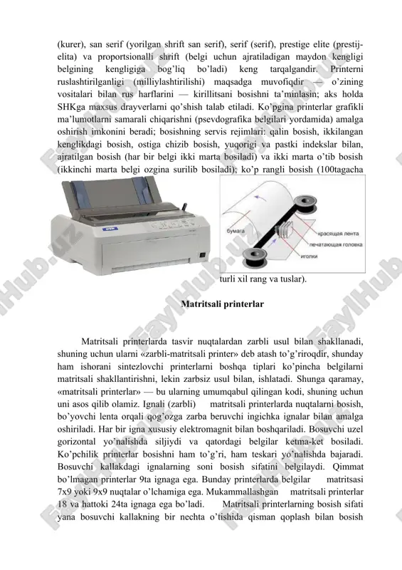 ), prestige elite (prestij-elita) va proportsionalli shrift (belgi uchun ajratiladigan maydon kengligi belgining kengligiga bog’liq bo’ladi) keng tarqalgandir. printerni ruslashtirilganligi (milliylashtirilishi) maqsadga muvofiqdir — o’zining vositalari bilan rus harflarini — kirillitsani bosishni ta’minlasin; aks holda shkga maxsus drayverlarni qo’shish talab etiladi. ko’pgina printerlar grafikli ma’lumotlarni samarali chiqarishni (psevdografika belgilari yordamida) amalga oshirish imkonini beradi; bosishning servis rejimlari: qalin bosish, ikkilangan kenglikdagi bosish, ostiga chizib bosish, yuqorigi va pastki indekslar bilan, ajratilgan bosish (har bir belgi ikki marta bosiladi) va ikki marta o’tib bosish (ikkinchi marta belgi ozgina surilib bosiladi); ko’p rangli bosish (100tagacha turli xil rang va tuslar). matritsali printerlar matritsali printerlarda tasvir nuqtalardan zarbli usul bilan shakllanadi, shuning uchun ularni «zarbli-matritsali printer» deb atash to’g’riroqdir, shunday ham ishorani sintezlovchi printerlarni boshqa tiplari ko’pincha belgilarni matritsali shakllantirishni, lekin zarbsiz usul bilan, ishlatadi. shunga qaramay, «matritsali printerlar» — bu ularning umumqabul qilingan kodi, shuning uchun uni asos qilib olamiz. ignali (zarbli) …